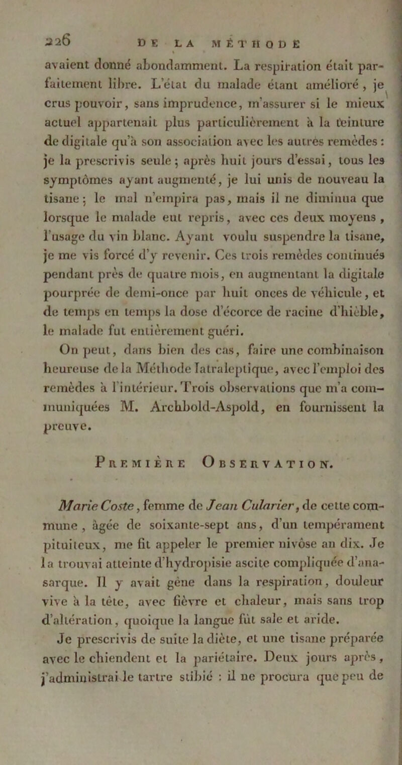 2 2Ô D B LA MÉTHODE avaient donné abondamment. La respiration était par- faitement libre. L état du malade étant amélioré , je crus pouvoir, sans imprudence, m’assurer si le mieux actuel appartenait plus particulièrement a la teinture de digitale qu’à son association avec les autres remèdes : je la prescrivis seule; après huit jours d’essai, tous les symptômes ayant augmenté, je lui unis de nouveau la tisane: le mal n’empira pas, mais il ne diminua que lorsque le malade eut repris, avec ces deux moyens , l’usage du vin blanc. Ayant voulu suspendre la tisane, je me vis forcé d’y revenir. Ces trois remèdes continués pendant près de quatre mois, en augmentant la digitale pourprée de demi-once par huit onces de véhicule, et de temps en temps la dose d’écorce de racine d’hièble, le malade fut entièrement guéri. On peut, dans bien des cas, faire une combinaison heureuse delà Méthode Iatraleplique, avec l’emploi des remèdes a 1 intérieur. Trois observations que m’a com- muniquées M. Archbold-Aspold, en fournissent la preuve. Première Observation. Marie Coste, femme de Jean Cularier, de cette com- mune , âgée de soixante-sept ans, d’un tempérament pituiteux, me fit appeler le premier nivôse au dix. Je la trouvai atteinted’hydropisie ascite compliquée d’ana- sarque. 11 y avait gène dans la respiration, douleur vive à la tète, avec fièvre et chaleur, mais sans trop d’altération, quoique la langue fut sale et aride. Je prescrivis de suite la diète, et une tisane préparée avec le chiendent et la pariétaire. Deux jours après, j’administrai le tartre stibié : il ne procura que peu de