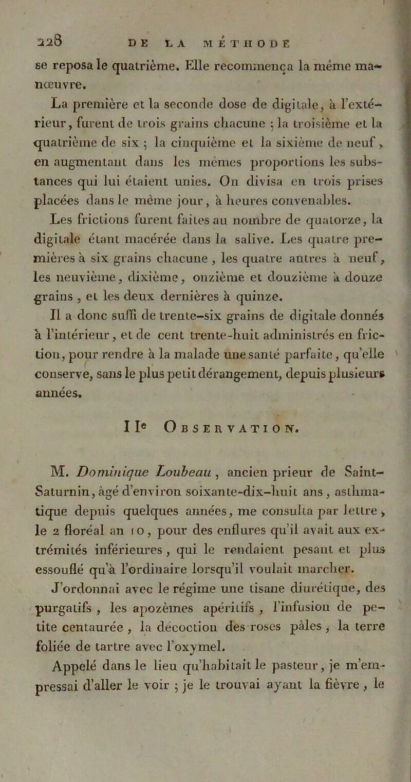 228 DE DA MÉTHODE se reposa le quatrième. Elle recommença la même ma- nœuvre. La première et la seconde dose de digitale, à l’exté- rieur, furent de trois grains chacune ; la troisième et la quatrième de six ; la cinquième et la sixième de neuf, en augmentant dans les mêmes proportions les subs- tances qui lui étaient unies. On divisa en trois prises placées dans le même jour, à heures convenables. Les frictions furent faites au nombre de quatorze, la digitale étant macérée dans la salive. Les quatre pre- mières a six grains chacune , les quatre autres à neuf, les neuvième, dixième, onzième et douzième a douze grains , et les deux dernières à quinze. Il a donc sufïi de trente-six grains de digitale donnés h l’intérieur, et de cent trente-huit administrés en fric- tion, pour rendre à la malade une santé parfaite, qu’elle conserve, sans le plus petit dérangement, depuis plusieurs années, IIe Observation. M. Dominique Loubeau , ancien prieur de Saint- Saturnin, âgé d’environ soixante-dix-huit ans, asthma- tique depuis quelques années, me consulta par lettre > le 2 floréal an to, pour des enflures qu’il avait aux ex- trémités inférieures, qui le rendaient pesant et plus essouflé qu’à l’ordinaire lorsqu’il voulait marcher. J’ordonnai avec le régime une tisane diurétique, des purgatifs , les apozèmes apéritifs , l’infusion de pe- tite centaurée , la décoction des roses pâles, la terre foliée de tartre avec l’oxymel. Appelé dans le lieu qu’habitait le pasteur, je m’em- pressai d’aller le voir ; je le trouvai ayant la fièvre , le