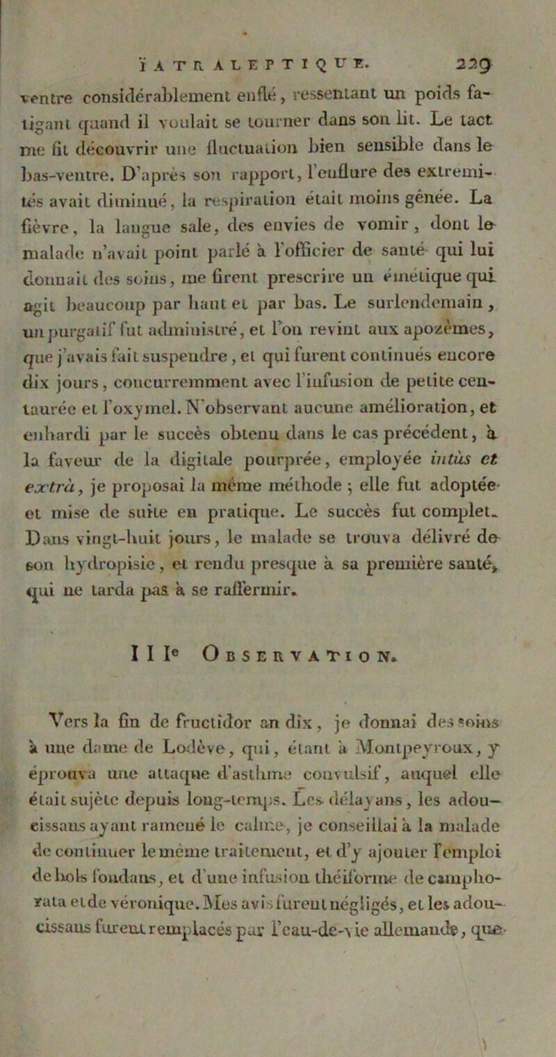 ventre considérablement enflé, ressentant un poids fa- tigant quand il voulait se tourner dans son lit. Le tact me fit découvrir une fluctuation bien sensible dans le bas-ventre. D’après son rapport, l’enflure des extrémi- tés avait diminué, la respiration était moins génée. La fièvre, la langue sale, des envies de vomir, dont lu malade n’avait point parlé a l'officier de sauté qui lui donnait des soins, me firent prescrire un émétique qui agit beaucoup par liant et par bas. Le surlendemain, un purgatif fut administré, et l’on revint aux apozèmes, que j’avais fait suspendre, et qui furent continués eucore dix jours, concurremment avec l iufusion de petite cen- taurée et loxyinel. N observant aucune amélioration, et enhardi par le succès obtenu dans le cas précédent, à la faveur de la digitale pourprée, employée in tus et extra, je proposai la même méthode ; elle fut adoptée- et mise de suile en pratique. Le succès fut complet. Dans vingt-huit jours, le malade se trouva délivré de son hydropisie, et rendu presque à sa première santé, qui ne larda pas a se raffermir. II Ie Observation. Vers la fin de fructidor an dix, je donnai desseins a une dame de Lodève, qui, étant a Montpeyroux, y éprouva une attaque d’astlune convulsif, auquel elle était sujètc depuis loug-temps. Les- délayans, les adou- eissaus ayant ramené le calme, je conseillai à la malade de continuer le même traitement, et d’y ajouter l’emploi de bols fondans, et d’une infusion ihéiforme de cainpho- rata eide véronique.Mes avis lurent négligés, et les adou- cissons furent remplacés par i’eau-de-v ie allemande, que-