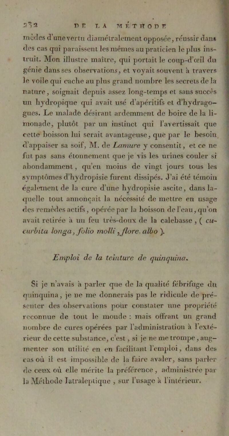 modes d’unevertu diamétralement opposée, réussir dan* des cas qui paraissent les mêmes au praticien le plus ins- truit. Mon illustre maître, qui portait le coup-d’ceil du génie dans ses observations, et voyait souvent a travers le voile qui cache au plus grand nombre les secrets de la nature, soignait depuis assez long-temps et sans succès un hydropique qui avait usé d’apéritifs et d’hydrago- gues. Le malade désirant ardemment de boire de la li- monade, plutôt par un instinct qui l’avertissait que celte boisson lui serait avantageuse, que par le besoin d’appaiser sa soif, M. de Lamure y consentit, et ce ne fut pas sans étonnement que je vis les urines couler si abondamment, qu’en moins de vingt jours tous les symptômes d’hydropisie furent dissipés. J’ai été témoin également de la cure d’une hydropisie ascite, dans la- quelle tout annonçait la nécessité de mettre en usage des remèdes actifs, opérée par la boisson de l’eau, qu’on avait retirée a un feu très-doux de la calebasse , ( cu~ curbila longa, folio molli , flore, albo ). Emploi de la teinture de quinquina« Si je n’avais a parler que de la qualité fébrifuge dti quinquina, je ne me donnerais pas le ridicule de pré- senter des observations pour constater une propriété reconnue de tout le monde : mais offrant un grand nombre de cures opérées par l’administration à l’exté- rieur de cette substance, c’est, si je ne me trompe, aug- menter son utilité en en facilitant l’emploi, dans des cas où il est impossible de la faire avaler, sans parler rie ceux où elle mérite la préférence , administrée par la Méthode latraleplique , sur l’usage a l’intérieur.