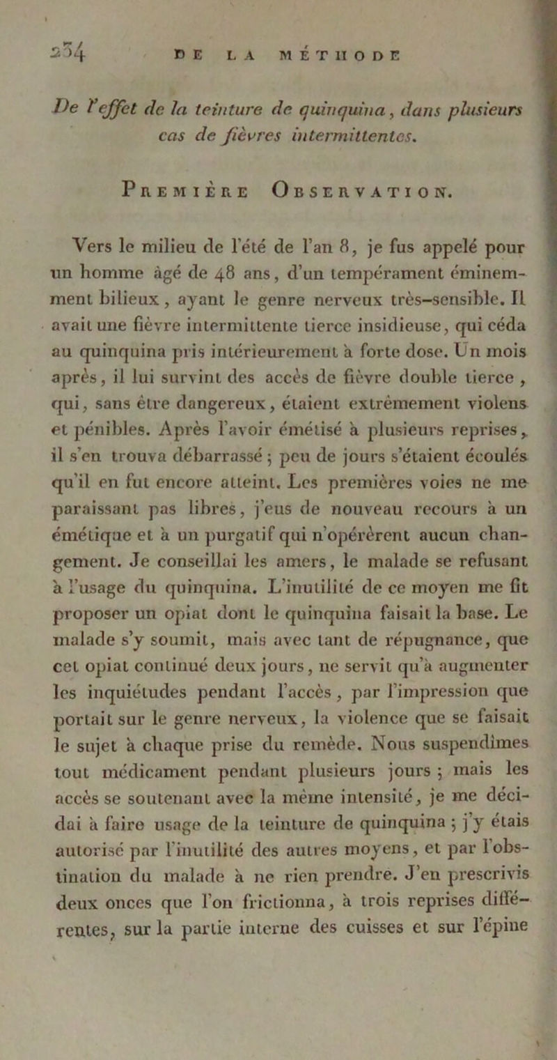 De ïeffet de la teinture de quinquina, dans plusieurs cas de fièvres intermittentes. Première Observation. Vers le milieu de l’été de l’an 8, je fus appelé pour un homme âgé de 48 ans, d’un tempérament éminem- ment bilieux, ayant le genre nerveux très-sensible. Il avait une fièvre intermittente tierce insidieuse, qui céda au quinquina pris intérieurement à forte dose. Un mois après, il lui survint des accès de fièvre double tierce , qui, sans être dangereux, étaient extrêmement violens et pénibles. Après l’avoir émélisé a plusieurs reprises,, il s’en trouva débarrassé 5 peu de jours s’étaient écoulés qu'il en fut encore atteint. Les premières voies ne me paraissant pas libres, j’eus de nouveau recours à un émétique et a un purgatif qui n’opérèrent aucun chan- gement. Je conseillai les amers, le malade se refusant à l’usage du quinquina. L’inutilité de ce moyen me fit proposer un opiat dont le quinquina faisait la base. Le malade s’y soumit, mais avec tant de répugnance, que cet opiat continué deux jours, ne servit qu’a augmenter les inquiétudes pendant l’accès, par l’impression que portait sur le genre nerveux, la violence que se faisait le sujet à chaque prise du remède. Nous suspendîmes tout médicament pendant plusieurs jours ; mais les accès se soutenant avec la même intensité, je me déci- dai a fairo usage de la teinture de quinquina 5 j y étais autorisé par l'inutilité des autres moyens, et par 1 obs- tination du malade k ne rien prendre. J’en prescrivis deux onces que l’on frictionna, à trois reprises diffé- rentes, sur la partie interne des cuisses et sur l’épine