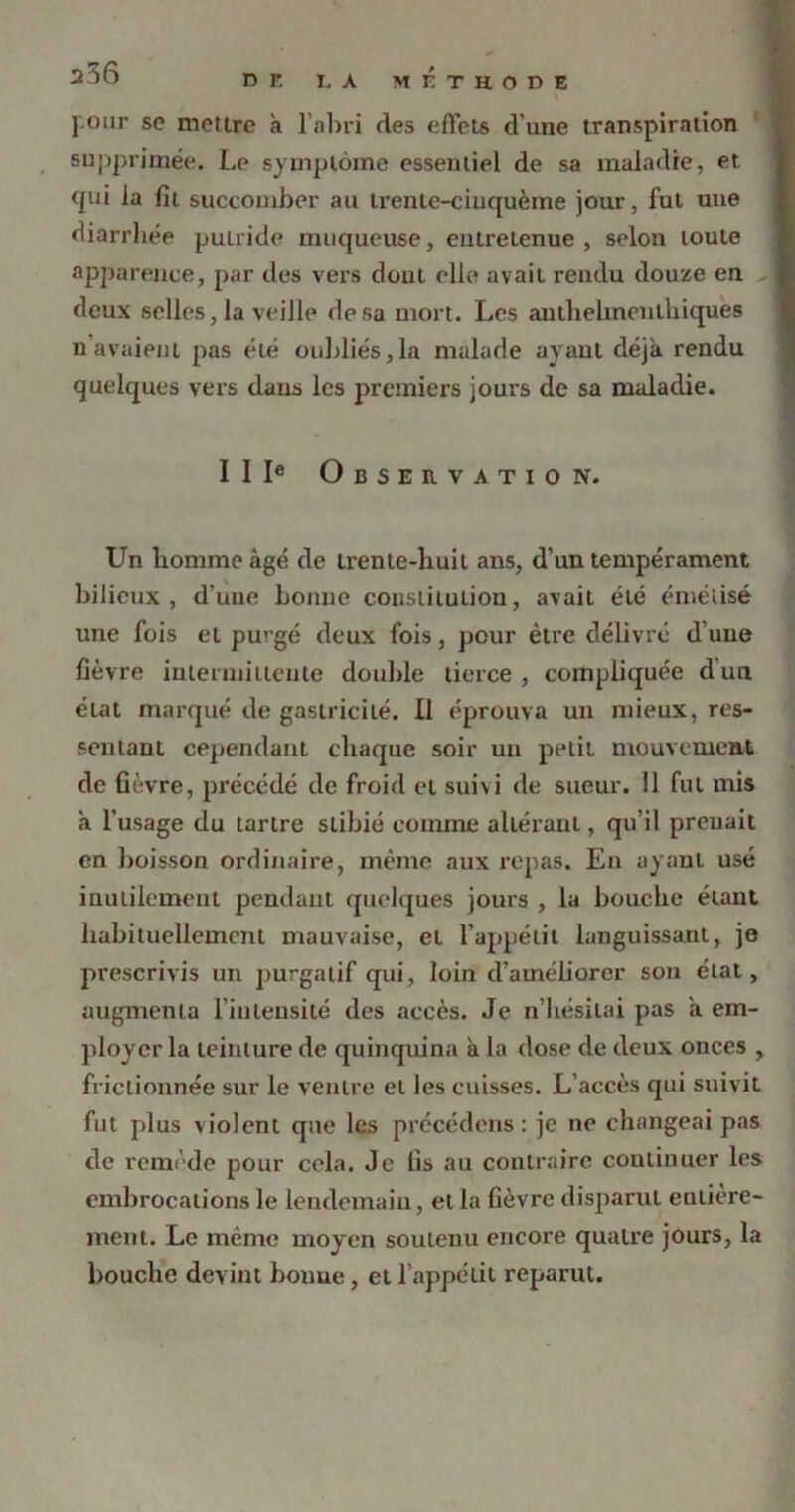 a36 DE LA METHODE l'-our se mettre à l’abri des effets d’une transpiration supprimée. Le symptôme essentiel de sa maladie, et cpii la fit succomber au trenlc-ciuquèine jour, fut une diarrhée putride muqueuse, entretenue, selon toute apparence, par des vers dont elle avait rendu douze en deux selles, la veille de sa mort. Les anthelmentliiques n avaient pas été oubliés,la malade ayant déjà rendu quelques vers dans les premiers jours de sa maladie. II Ie Observation. Un homme âgé de trente-huit ans, d’un tempérament bilieux, d’une bonne constitution, avait été émélisé une fois et purgé deux fois, peur être délivré d’une fièvre intermittente double tierce, compliquée dun état marqué de gastricilé. Il éprouva un mieux, res- sentant cependant chaque soir un petit mouvement de fièvre, précédé de froid et suivi de sueur. Il fut mis à l’usage du tartre slibié comme altérant, qu’il prenait en boisson ordinaire, même aux repas. En ayant usé inutilement pendant quelques jours , la bouche étant habituellement mauvaise, et l’appétit languissant, je prescrivis un purgatif qui, loin d’améliorer son état, augmenta l’intensité des accès. Je n’hésitai pas à em- ployer la teinture de quinquina à la dose de deux onces , frictionnée sur le ventre et les cuisses. L’accès qui suivit fut plus violent que les précédons: je ne changeai pas de remède pour cela. Je fis au contraire continuer les embrocations le lendemain, et la fièvre disparut entière- ment. Le même moyen soutenu encore quatre jours, la bouche devint bouue, et l’appétit reparut.