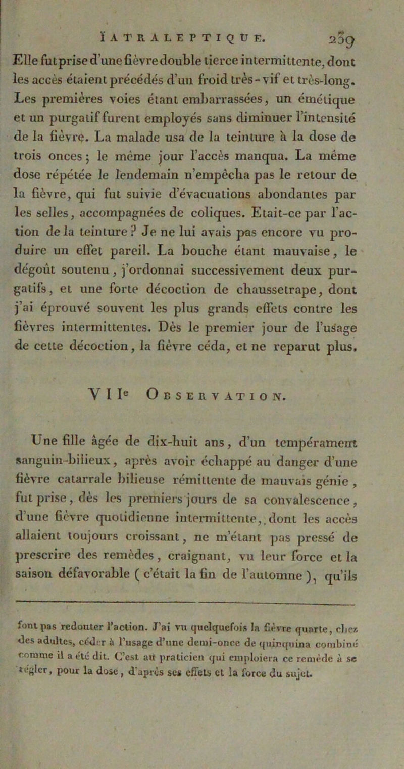 Elle fut prise d’une fièvre double tierce intermittente, dont les accès étaient précédés d’un froid très - vif et très-long. Les premières voies étant embarrassées, un émétique et un purgatif furent employés sans diminuer l’intensité de la fièvre. La malade usa de la teinture a la dose de trois onces ; le même jour l’accès manqua. La même dose répétée le lendemain n’empêcha pas le retour de la fièvre, qui fut suivie d’évacuations abondantes par les selles, accompagnées de coliques. Etait-ce par l’ac- tion delà teinture ? Je ne lui avais pas encore vu pro- duire un effet pareil. La bouche étant mauvaise, le dégoût soutenu, j'ordonnai successivement deux pur- gatifs, et une forte décoction de chaussetrape, dont j’ai éprouvé souvent les plus grands effets contre les fièvres intermittentes. Dès le premier jour de l’usage de cette décoction, la fièvre céda, et ne reparut plus, Y I Ie Observation. Une fille âgée de dix-huit ans, d’un tempérament sanguin-bilieux, après avoir échappé au danger d’une fièvre catarrale bilieuse rémittente de mauvais génie , fut prise, des les premiers jours de sa convalescence, d’une fièvre quotidienne intermittente,.dont les accès allaient toujours croissant, ne m’étant pas pressé de prescrire des remèdes, craignant, vu leur force et la saison défavorable ( c’était la fin de l’automne ), qu’ils font pas redouter l’action. J’ai tu quelquefois In fièvre quarte, chez des adultes, céder à l’usage d’une demi-once de quinquina combiné comme il a e'té dit. C’est au praticien qui emploiera ce remède à se régler, pour la dose, d'après scs effets et la force du sujet.