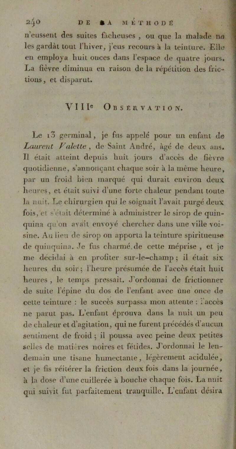 DE * A METHODÊ 2^0 n’eussent des suites fâcheuses , ou que la malade no les gardât tout l’hiver, j’eus recours à la teinture. Elle eu employa huit onces dans l’espace de quatre jours. La fièvre diminua en raison de la répélilion des fric- tions, et disparut. V 11 Ie Observation. Le io germinal, je fus appelé pour un enfant de Laurent Valette , de Saint André, âgé de deux ans. Jl était atteint depuis huit jours d’accès de fièvro quotidienne, s’annonçant chaque soir à la même heure, par un froid bien marqué qui durait environ deux heures, et était suivi d’une forte chaleur pendant toute la nuit. Le chirurgien qui le soignait l’avait purgé deux fois, et s’élail déterminé à administrer le sirop de quin- quina qu’on avait envoyé chercher dans une ville voi- sine. Au lieu de sirop on apporta la teinture spirilueuse de quinquina. Je fus charmé, de cette méprise , et je me décidai à en profiter sur-le-champ ; il était six heures, du soir; l’heure présumée de l’accès était huit heures , le temps pressait. J’ordonnai de frictionner de suite l’épine du dos de l’enfant avec une once de celte teinture : le succès surpassa mon attente : ; accès ne parut pas. L’enfant éprouva dans la nuit un peu de chaleur et d’agitation, qui ne furent précédés d'aucun sentiment de froid; il poussa avec peine deux petites selles de matières noires et fétides. J’ordonnai le len- demain une tisane humectante, légèrement acidulée, et je fis réitérer la friction deux fois dans la journée, à la dose d’une cuillerée à bouche chaque fois. La nuit qui suivit fut parfaitement tranquille. L’enfant désira