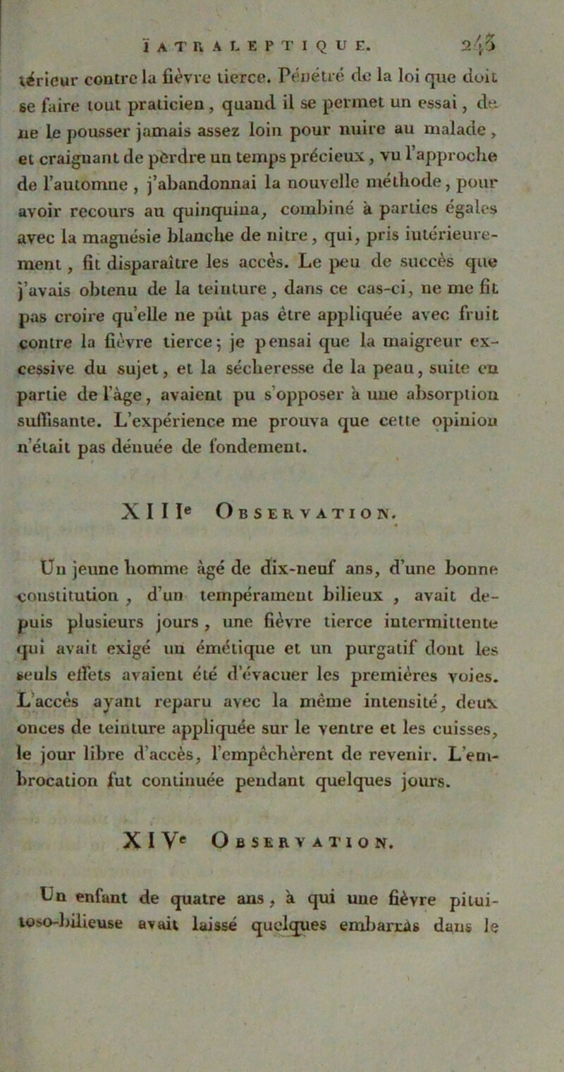 térieur contre la fièvre tierce. Pénétré de la loi que doit se faire tout praticien, quand il se permet un essai, dé- lié le pousser jamais assez loin pour nuire au malade , et craignant de perdre un temps précieux, vu l’approche de l’automne , j’abandonnai la nouvelle méthode, pour avoir recours au quinquina, combiné à parties égales avec la magnésie blanche de nitre, qui, pris intérieure- ment , fit disparaître les accès. Le peu de succès que j’avais obtenu de la teinture, dans ce cas-ci, ne me fit pas croire quelle ne put pas être appliquée avec fruit contre la fièvre tierce; je pensai que la maigreur ex- cessive du sujet, et la sécheresse de la peau, suite en partie de l’àge, avaient pu s’opposer a une absorption suffisante. L’expérience me prouva que cette opinion n’était pas dénuée de fondement. XIIIe Observation. Un jeune homme âgé de dix-neuf ans, d’une bonne constitution , d’un tempérament bilieux , avait de- puis plusieurs jours , une fièvre tierce intermittente qui avait exigé un émétique et un purgatif dont les seuls effets avaient été d’évacuer les premières voies. Laccès ayant reparu avec la même intensité, deux onces de teinture appliquée sur le ventre et les cuisses, le jour libre d’accès, l’empêchèrent de revenir. L’em- brocation fut continuée pendant quelques jours. XIVe Observation. Un enfant de quatre ans, à qui une fièvre pitui- toso-bilieuse avait laissé quelques embarras dans le
