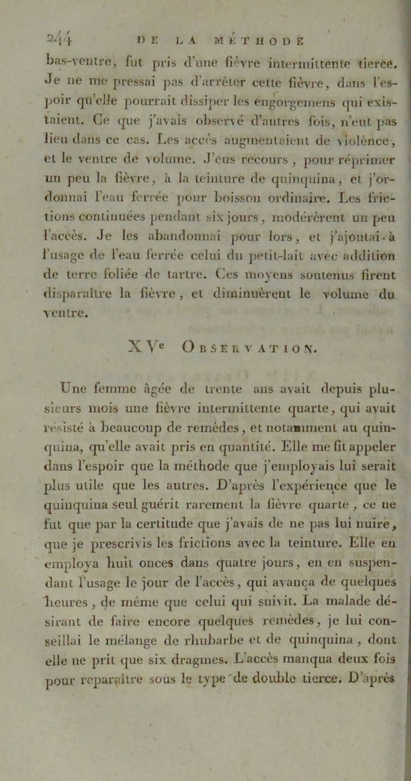 bas-ventre, fui pris d’une fièvre intermittente tierce. Je ne me pressai pas d’arrêter cette fièvre, dans l'es- poir quelle pourrait dissiper les engorgemens qui exis- taient. Ce que j’avais observé d’autres fois, n’eut pas lieu dans ce cas. Les accès augmentaient de Colènce, et le ventre de volume. J’eus recours , pour réprimer un peu la fièvre, à la teinture de quinquina, et j’or- donnai l’eau ferrée pour boisson ordinaire. Les fric- tions continuées pendant six jours, modérèrent un peu l’accès. Je les abandonnai pour lors, et j’ajoutai, à l’usage de l’eau ferrée celui du peiii-Jaii avec addition de terre foliée de tartre. Ces moyens soutenus firent disparaître la fièvre, et diminuèrent le volume du ventre. XVe O b S E u v A t 1 o N. Une femme âgée de trente ans avait depuis plu- sieurs mois une fièvre intermittente quarte, qui avait résisté a beaucoup de remèdes, et notamment au quin- quina, qu elle avait pris en quantité. Elle me Gl appeler dans l’espoir que la méthode que j’employais lui serait plus utile que les autres. D’après l’expérience que le quinquina seul guérit rarement la fièvre quarte , ce ue fut que par la certitude que j’avais de ne pas lui nuire, que je prescrivis les frictions avec la teinture. Elle eu employa huit onces dans quatre jours, en eu suspen- dant l’usage le jour de l’accès, qui avança de quelques Leur es , de même que celui qui sui\it. La malade dé- sirant de faire encore quelques remèdes, je lui con- seillai le mélange de rhubarbe et de quinquina , dont elle ne prit que six dragmes. L’accès manqua deux fois pour reparaître sous le type de double tierce. D aprè»