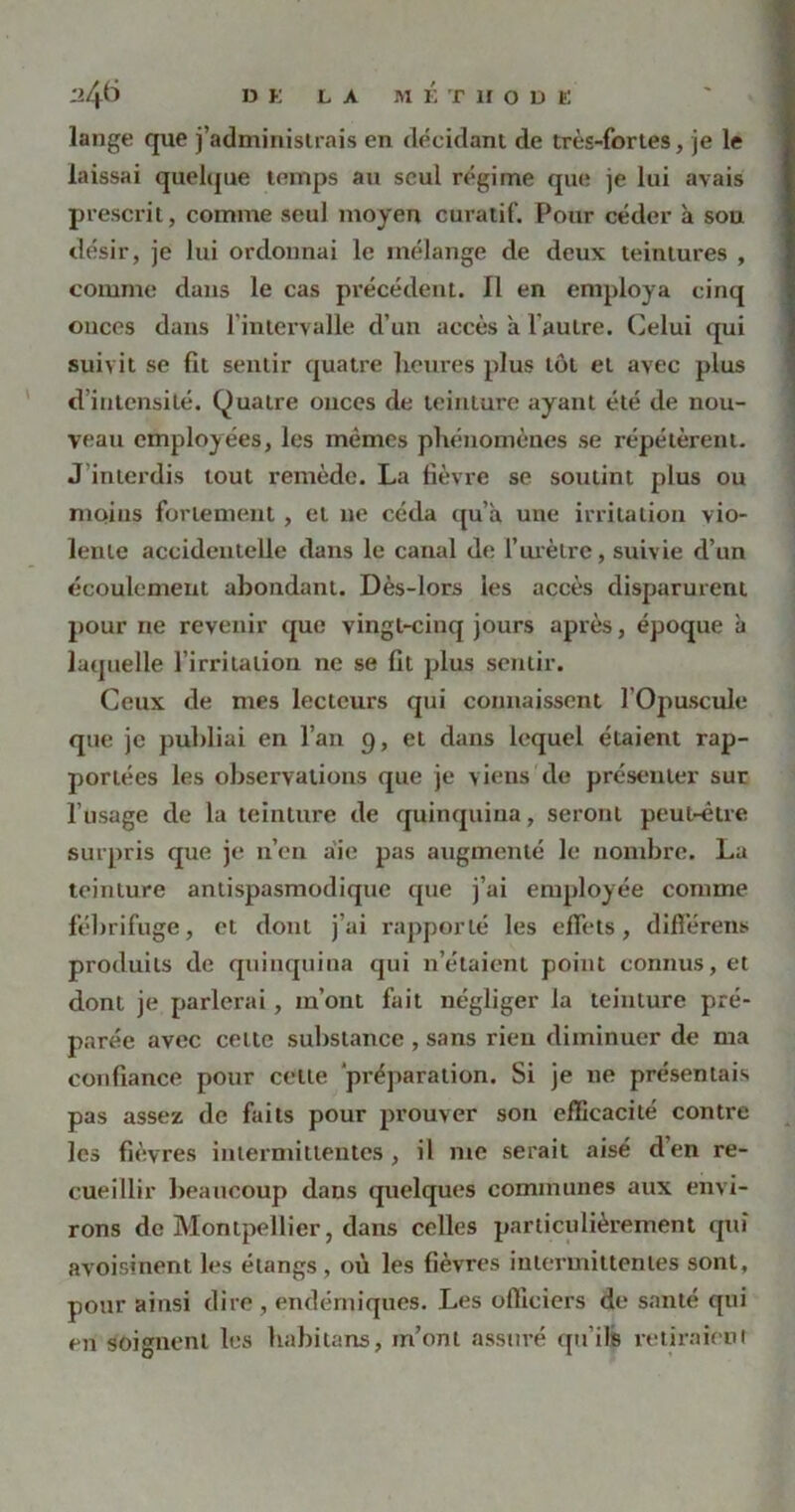 DK LA MÉTHODE lange que j’administrais en décidant de très-fortes, je le laissai quelque temps au seul régime que je lui avais prescrit, comme seul moyeu curatif. Pour céder à sou désir, je lui ordonnai le mélange de deux teintures , comme dans le cas précédent. Il en employa cinq onces dans l’intervalle d’un accès à l'autre. Celui qui suivit se fit sentir quatre heures plus tôt et avec plus d intensité. Quatre onces de teinture ayant été de nou- veau employées, les mêmes phénomènes se répétèrent. J interdis tout remède. La fièvre se soutint plus ou moins fortement, et ne céda qu’à une irritation vio- lente accidentelle dans le canal de l’urètre, suivie d’un écoulement abondant. Dès-lors les accès disparurent pour ne revenir que vingt-cinq jours après, époque à laquelle l’irritation ne se fit plus sentir. Ceux de mes lecteurs qui connaissent l’Opuscule que je publiai en l’an 9, et dans lequel étaient rap- portées les observations que je viens de présenter sur l’usage de la teinture de quinquina, seront peut-être surpris que je n’en aie pas augmenté le nombre. La teinture antispasmodique que j’ai employée comme fébrifuge, et dont j’ai rapporté les effets, différent; produits de quinquina qui n’étaient point connus, et dont je parlerai, m’ont fait négliger la teinture pré- parée avec celte substance , sans rien diminuer de ma confiance pour celle 'préparation. Si je ne présentais pas assez de faits pour prouver son efficacité contre les fièvres intermittentes, il me serait aisé d’en re- cueillir beaucoup daus quelques communes aux envi- rons de Montpellier, dans celles particulièrement qui avoisinent les étangs , où les fièvres intermittentes sont, pour ainsi dire, endémiques. Les officiers de santé qui en soignent les habitans, m’ont assuré qu’ils retiraient