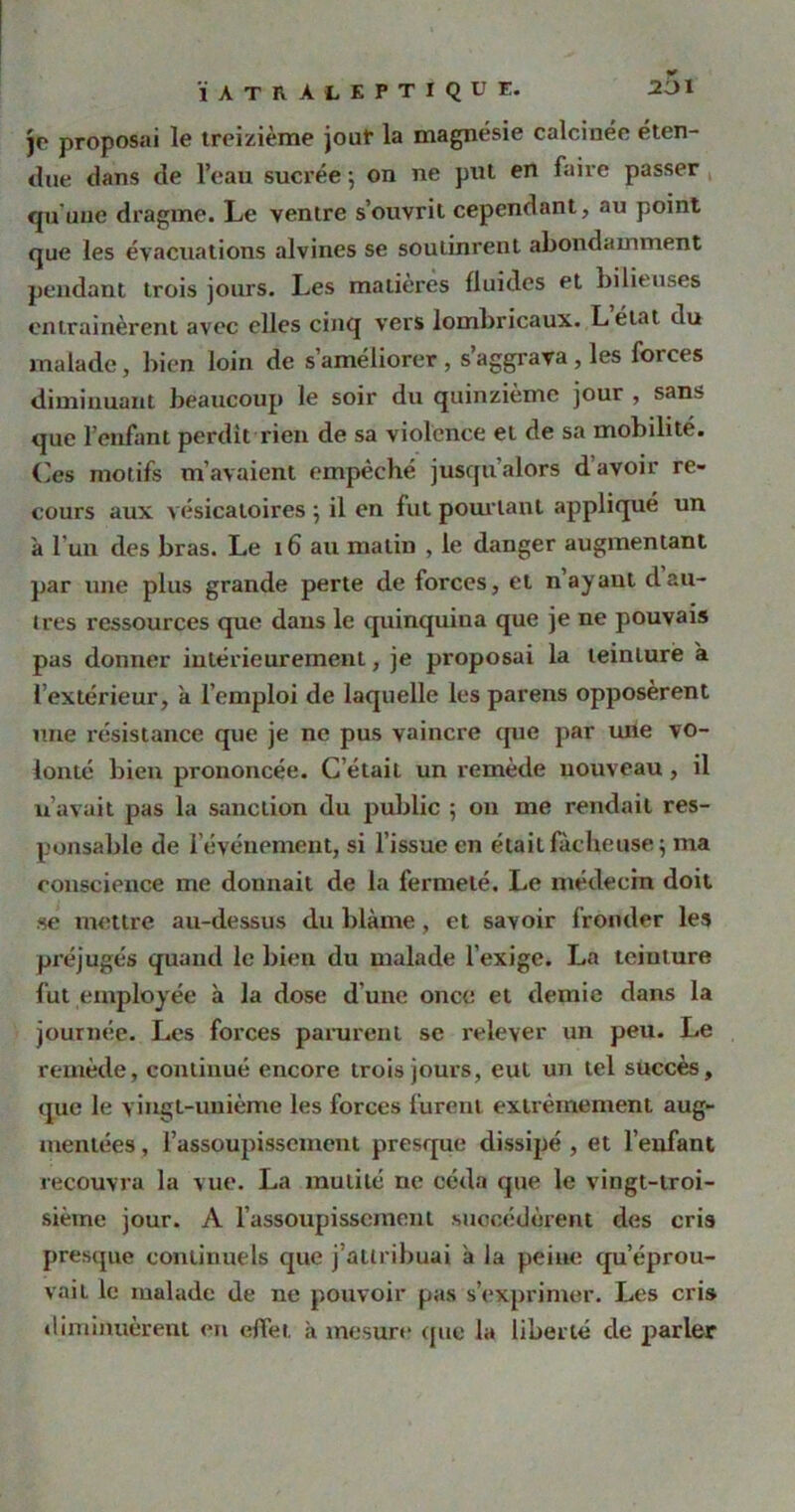 2i)i ÏATRÀLEPTIQUE. je proposai le treizième jour la magnésie calcinée éten- due dans de l’eau sucrée ; on ne put en faire passer qu'une dragme. Le ventre s’ouvrit cependant, au point que les évacuations alvines se soutinrent abondamment pendant trois jours. Les matières fluides et bilieuses entraînèrent avec elles cinq vers lombricaux. Létat du malade, bien loin de s’améliorer , s’aggrava , les forces diminuant beaucoup le soir du quinzième jour , sans que l’enfant perdit rien de sa violence et de sa mobilité. Ces motifs m’avaient empêché jusqu’alors d’avoir re- cours aux vésicatoires 5 il en fut pourtant appliqué un à l’un des bras. Le 16 au matin , le danger augmentant par une plus grande perte de forces, et n ayant dau- tres ressources que dans le quinquina que je ne pouvais pas donner intérieurement, je proposai la teinture a l’extérieur, k l’emploi de laquelle les parens opposèrent une résistance que je ne pus vaincre cpie par une vo- lonté bien prononcée. C’était un remède nouveau , il u’avait pas la sanction du public ; 011 me rendait res- ponsable de l’événement, si l’issue en était fâcheuse 5 ma conscience me donnait de la fermeté. Le médecin doit se mettre au-dessus du blâme, et savoir fronder les préjugés quand le bien du malade l’exige. La teinture fut employée k la dose d'une once et demie dans la journée. Les forces parurent se relever un peu. Le remède, continué encore trois jours, eut un tel succès, que le \ ingl-uuième les forces furent extrêmement aug- mentées , l’assoupissement presque dissipé , et l’enfant recouvra la vue. La mutilé ne céda que le vingt-troi- sième jour. A l’assoupissement succédèrent des cris presque continuels que j’attribuai k la peine qu’éprou- vait le malade de ne pouvoir pas s’exprimer. Les cris diminuèrent en effet k mesure que la liberté de parler