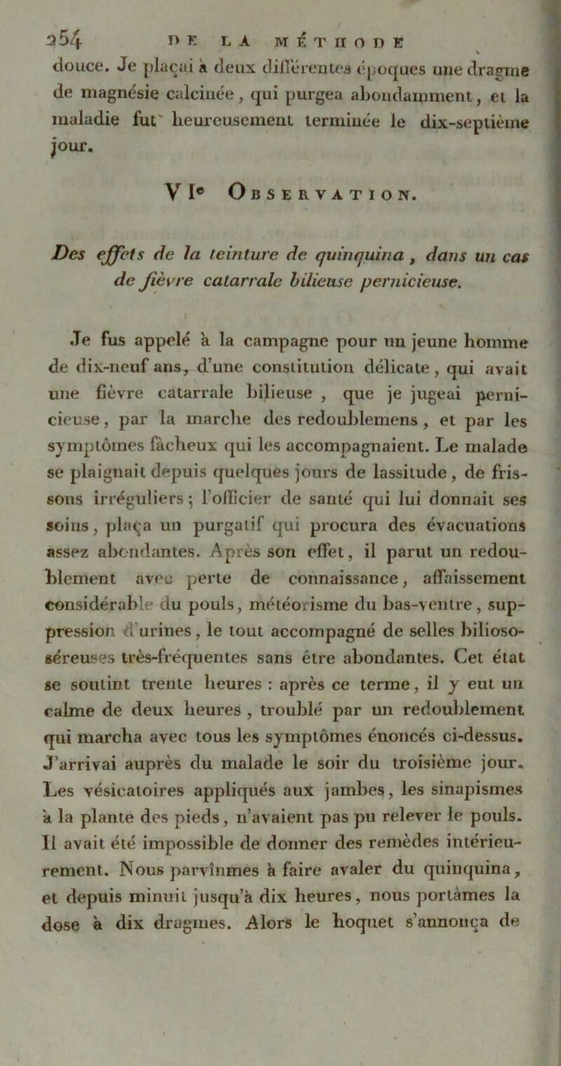 douce. Je plaçai a deux différentes époques une dragme de magnésie calcinée, qui purgea abondamment, et la maladie fut' heureusement terminée le dix-septième jour. VIe Observation. Des effets de la teinture de quinquina , dans un cas de Jièvre catarralc bilieuse pernicieuse. Je fus appelé à la campagne pour un jeune homme de dix-neuf ans, d’une constitution délicate, qui avait une fièvre catarrale bilieuse , que je jugeai perni- cieuse , par la marclxe des redoublemens, et par les symptômes fâcheux qui les accompagnaient. Le malade se plaignait depuis quelques jours de lassitude, de fris- sons irréguliers 5 1 officier de santé qui lui donnait ses soins, plaça un purgatif qui procura des évacuations assez abondantes. Apres son effet, il parut un redou- blement avec perte de connaissance, affaissement considérable du pouls, météorisme du bas-ventre, sup- pression d'urines, le tout accompagné de selles bilioso- séreu^es très-fréquentes sans être abondantes. Cet état se soutint trente heures : après ce terme, il y eut un calme de deux heures , troublé par un redoublement qui marcha avec tous les symptômes énoncés ci-dessus. J’arrivai auprès du malade le soir du troisième jour. Les vésicatoires appliqués aux jambes, les sinapismes a la plante des pieds, n’avaient pas pu relever le pouls. II avait été impossible de donner des remèdes intérieu- rement. Nous parvînmes h faire avaler du quinquina, et depuis minuit jusqu’à dix heures, nous portâmes la dose à dix dragmes. Alors le hoquet s’annonça de