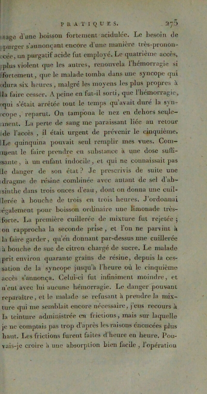 sage d'une boisson fortement acidulée. Le besoin de purger s’annonçant encore d’une manière très-pronon- cée, un purgatif acide fut employé. Le quatrième accès, plus violent que les autres, renouvela 1 hémorragie si .fortement, que le malade tomba dans une syncope qui 1 dura six heures , malgré les moyens les plus propres h. ila faire cesser. Â peine en fut-il sorti, que 1 hémorragie, f<|ui s’était arrêtée tout le temps qu avait dure la s_\n- rcope , reparut. On tampona le nez en dehors seule- ment. La perte de sang me paraissant liée au retour de l’accès , il était urgent de prévenir le cinquième. iLe quinquina pouvait seul remplir mes vues. Com- 1 nient le faire prendre eu substance a une dose sulli- van te, a un enfant indocile, et qui ne connaissait pas Ile danger de son état? Je prescrivis de suite une (dragme de résine combinée avec autant de sel d’ab- ïsiulhe dans trois onces d’eau, dont on donna une cuil- Herée à bouche de trois en trois heures. J’ordonnai également pour boisson ordinaire une limonade très- forte. Lu première cuillerée de mixture fut rejetée ; on rapprocha la seconde prise , et l’on ne parvint h la faire garder, qu’én donnant par-dessus une cuillerée à bouche de suc de citron chargé de sucre. Le malade prit environ quarante grains de résine, depuis la ces- sation de la syncope jusqu’à l'heure où le cinquième accès s’annonça. Celui-ci fut infiniment moindre, et n’cul avec lui aucune hémorragie. Le danger pouvant reparaître, et le malade se refusant à prendre la mix- ture qui me semblait encore nécessaire, j’eus recours à la teinture administrée en frictions, mais sur laquelle je ne comptais pas trop d’après les raisons énoncées plus haut. Les frictions furent laites d’heure en heure. Pou- vais-je croire à une absorption bien facile , l’opéx-atiou