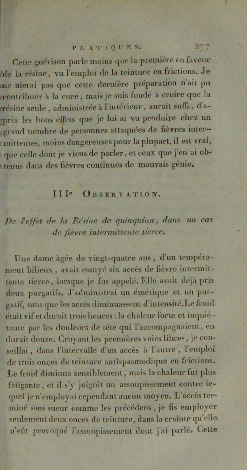 Cette guérison parle moins que la première en faveur Vie la résine, vu l’emploi de la teinture en frictions. Je lie nierai pas que celte dernière préparation nait pu (Contribuer a la cure ; mais je suis fondé à croire que la rrésine seule, administrée à 1 intérieur, aurait suffi,, d a- iprès les bons ellets que je lui ai vu produire chez un tgrand nombre de personnes attaquées de fievres intei — ; mitlentes, moins dangereuses pour la plupart, il est vrai, que celle dont je viens de parler, et ceux que j’en ai ob- tenus dans des fièvres continues de mauvais génie. I I Ie Observation. ]lr. T effet de la Résine de quinquina, dans un cas de fièvre intermittente tierce. Une dame âgée de vingt-quatre ans , d’un tempéra- ment bilieux, avait essuyé six accès de fièvre intermit- tente tierce, lorsque je fus appelé. Elle avait déjà pris deux purgatifs. J'administrai un émétique et un pur- gatif, sans que les accès diminuassent d'intensité.Le froid était vif et durait trois heures : la chaleur forte et inquié- tante par les douleurs de tète qui l’accompagnaient, eu durait douze. Croyant les premières voies filtres, je con- seillai , dans 1 intervalle d’un accès a l’autre , 1 emploi de trois onçes de teinture antispasmodique en frictions. Le froid diminua sensiblement, mais la chaleur fut plus fatigante, et il s’y joignit un assoupissement contre le- quel je n employai cependant aucun moyen. L accès ter- miné sans sueur comme les précédons , je fis employer seulement deux onces de teinture, dans la crainte quelle- n’eût provoqué l'assoupissement dont j’ai parlé. Cette-