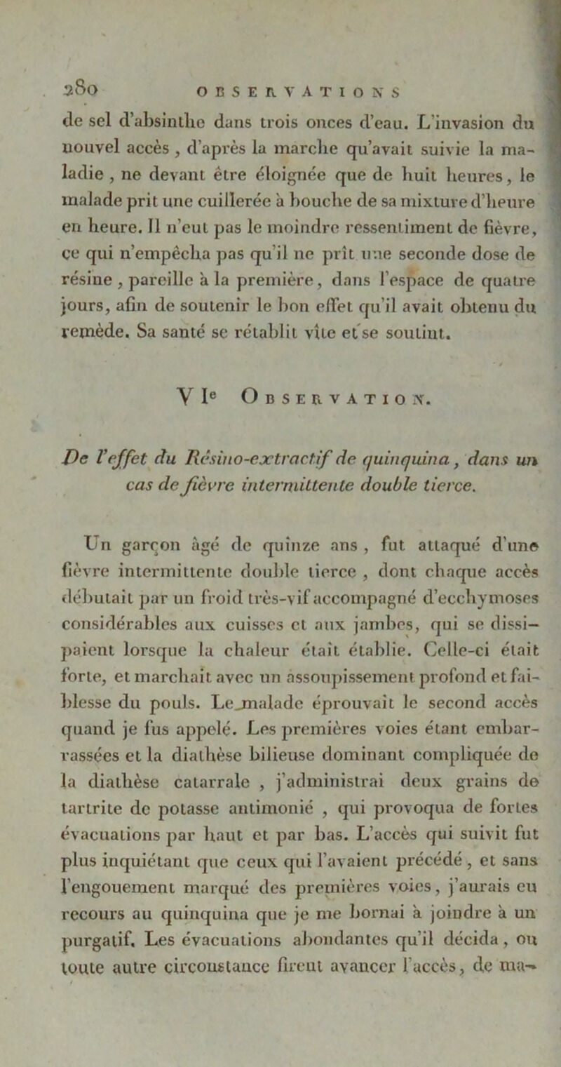 de sel d’absinthe dans trois onces d’eau. L invasion du nouvel accès , d’après la marche qu’avait suivie la nia- j ladie , ne devant être éloignée que de huit heures, le malade prit une cuillerée à bouche de sa mixture d’heure en heure. Il n’eut pas le moindre ressentiment de fièvre, ce qui n’empêcha pas qu il ne prît mie seconde dose de résine , pareille à la première, dans l'espace de quatre jours, afin de soutenir le bon effet qu’il avait obtenu du remède. Sa santé se rétablit vite et se soutint. • 4 Y Ie Observation. De l’effet du Rêsino-extraet.if de quinquina , dans un cas de fièvre intermittente double tierce. Un garçon âgé de quinze ans , fut attaqué d'une fièvre intermittente double tierce , dont chaque accès débutait par un froid très-vif accompagné d’ecchymoses considérables aux cuisses et aux jambes, qui se dissi- paient lorsque la chaleur était établie. Celle-ci était forte, et marchait avec un assoupissement profond et fai- blesse du pouls. Lejnalade éprouvait le second accès quand je fus appelé. Les premières voies étant embar- rassées et la diathèse bilieuse dominant compliquée de la diathèse catarrale , j’administrai deux grains de tartrite de potasse antimonié , qui provoqua de fortes évacuations par haut et par bas. L’accès qui suivit fut plus inquiétant que ceux qui l’avaient précédé , et sans 1 engouement marqué des premières voies, j’aurais eu recours au quinquina que je me bornai à joindre à un purgatif. Les évacuations abondantes qu’il décida, ou toute autre circonstance firent avancer faccès, de ma-»