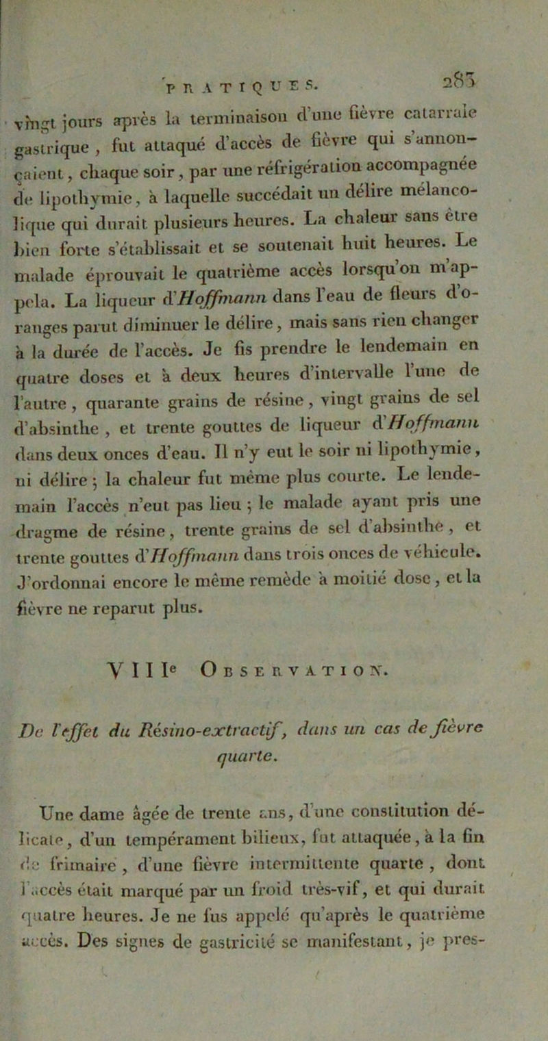 V R A T I Q ü î s. y vhiSt jours après la terminaison d'une fièvre catarrale gastrique , fut attaqué d’accès de fièvre qui s annon- çaient , chaque soir , par une réfrigération accompagnée de lipothymie, à laquelle succédait un délire mélanco- lique qui durait plusieurs heures. La chaleur sans être bien forte s établissait et se soutenait huit heures. Le malade éprouvait le quatrième accès lorsqu’on m’ap- pela. La liqueur d’Hoffmann dans l’eau de fleurs d’o- ranges parut diminuer le délire, mais sans rien changer à la durée de l’accès. Je fis prendre le lendemain en quatre doses et a deux heures d’intervalle 1 une de l’autre, quarante grains de résiné, vingt grains de sel d’absinthe , et trente gouttes de liqueur à Hoffmann dans deux onces d’eau. 11 n’y eut le soir ni lipothymie, ni délire 5 la chaleur fut même plus courte. Le lende- main l’accès n’eut pas lieu 5 le malade ayant pris une dragme de résine, trente grains de sel d absinthe, et trente gouttes d'Hoffmann dans trois onces de véhiculé. J’ordonnai encore le même remède a moitié dose, et la fièvre ne reparut plus. Y I I Ie Observation. De l'effet du Résino-extractif, dans un cas de fièvre quarte. Une dame âgée de trente ans, dune constitution dé- licate, d’un tempérament bilieux, lut attaquée , à la fin de frimaire , d’une fièvre intermittente quarte , dont 1 ..ccès était marqué par un froid très-vif, et qui durait quatre heures. Je ne fus appelé qu’après le quatrième accès. Des signes de gastrieilé se manifestant, je près-