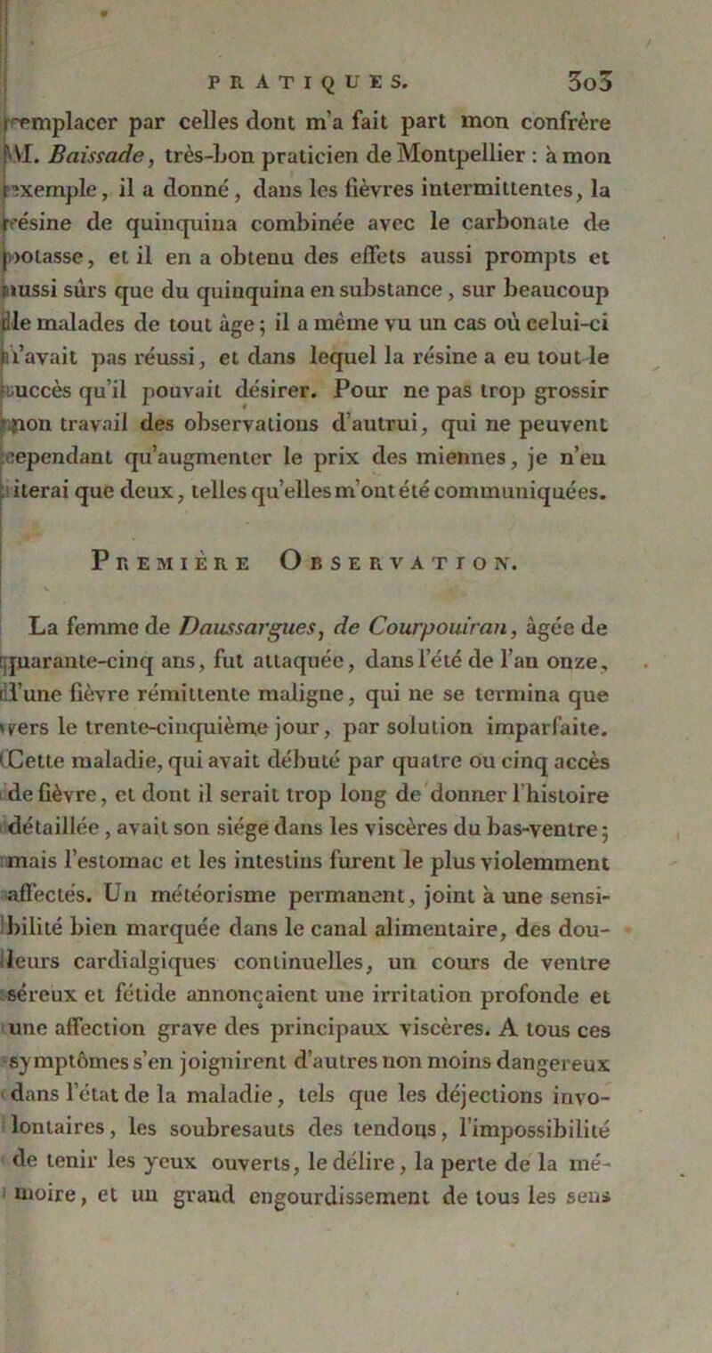 (remplacer par celles dont m’a fait part mon confrère ' VI. Baissade, très-Lon praticien de Montpellier : à mon nxemple, il a donné, dans les lièvres intermittentes, la résine de quinquina combinée avec le carbonate de notasse, et il en a obtenu des effets aussi prompts et üiussi sûrs que du quinquina en substance, sur beaucoup die malades de tout âge 5 il a même vu un cas où celui-ci (ti’avait pas réussi, et dans lequel la résine a eu tout le succès qu’il pouvait désirer. Pour ne pas trop grossir -ïion travail des observations d’autrui, qui ne peuvent répondant qu’augmenter le prix des miennes, je n’eu ; itérai que deux, telles quelles m’ont été communiquées. ! Première Observation. La femme de Daussargues, de Courpouiran, âgée de quarante-cinq ans, fut attaquée, dans l’été de l’an onze, ril’unc lièvre rémittente maligne, qui ne se termina que »trers le trente-cinquième jour, par solution imparfaite. 1 Cette maladie, qui avait débuté par quatre ou cinq accès de fièvre, et dont il serait trop long de donner l’histoire détaillée, avait son siège dans les viscères du bas-ventre 5 mais l’estomac et les intestins furent le plus violemment affectés. Un météorisme permanent, joint à une sensi- bilité bien marquée dans le canal alimentaire, des dou- bleurs cardialgiques continuelles, un cours de ventre séreux et fétide annonçaient une irritation profonde et une affection grave des principaux viscères. A tous ces symptômes s’en joignirent d’autres non moins dangereux dans l’état de la maladie, tels que les déjections invo- lontaires, les soubresauts des tendons, l’impossibilité de tenir les yeux ouverts, le délire, la perte de la mé- moire, et un grand engourdissement de tous les sens