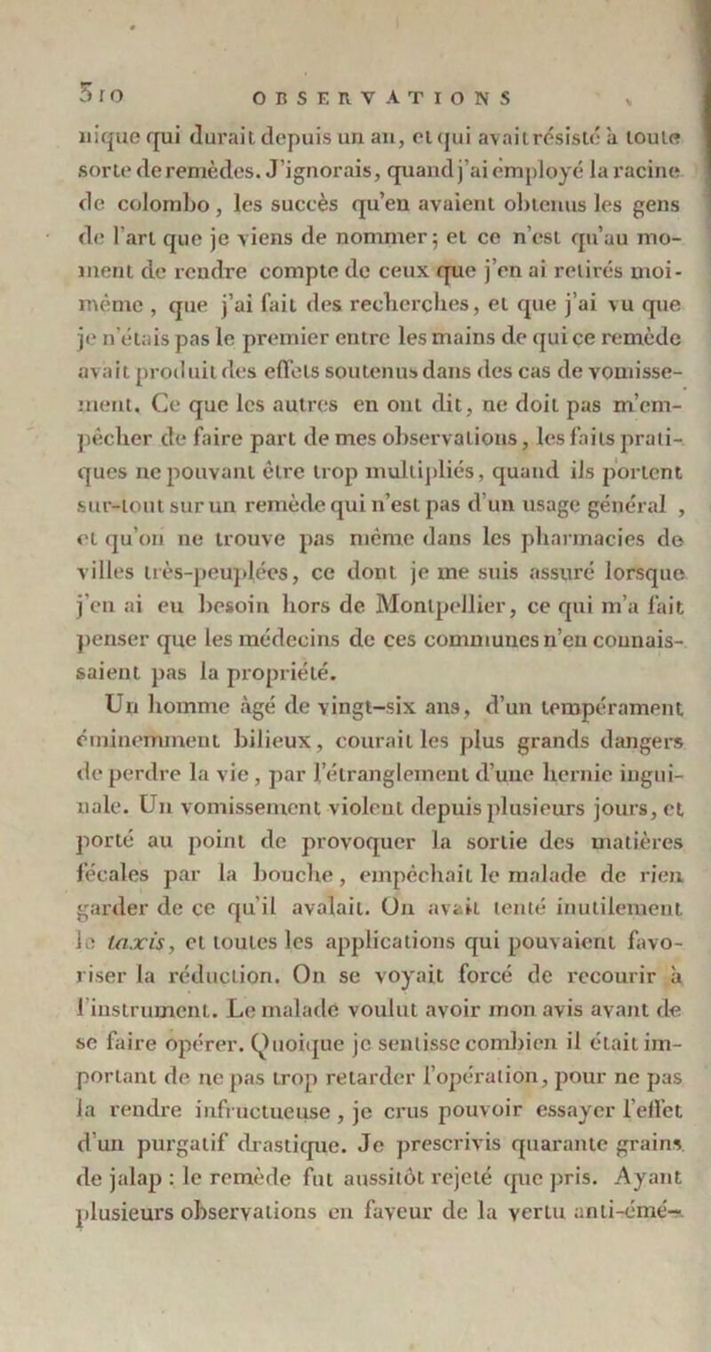 5 ro nique qui durait depuis un an, et qui avaitrésisté ii toute sorte de remèdes. J ’ignorais, quand j’ai employé la racine de Colombo, les succès qu’en avaient obtenus les gens de l'art que je viens de nommer; et ce n’est qu’au mo- ment de rendre compte de ceux que j’en ai retirés moi- mème , que j’ai fait des recherches, et que j’ai vu que je n étais pas le premier entre les mains de qui ce remède avait produit des effets soutenus dans des cas de vomisse- ment. Ce que les autres en ont dit, ne doit pas m’em- pêcher de faire part de mes observations, les faits prati- ques ne pouvant être trop multipliés, quand ils portent sur-tout sur un remède qui n’est pas d’un usage général , et qu’on ne trouve pas même dans les pharmacies de villes très-peuplées, ce dont je me suis assuré lorsque j'en ai eu besoin hors de Montpellier, ce qui m’a fait penser que les médecins de ces communes n’en connais- saient pas la propriété. Un homme âgé de vingt-six ans, d’un tempérament éminemment bilieux, courait les plus grands dangers de perdre la vie , par l’étranglement d’une hernie ingui- nale. Un vomissement violent depuis plusieurs jours, et porté au point de provoquer la sortie des matières fécales par la bouche, empêchait le malade de rien garder de ce qu’il avalait. Un avait tenté inutilement le taxis, et toutes les applications qui pouvaient favo- riser la réduction. On se voyait forcé de recourir à 1 instrument. Le malade voulut avoir mon avis avant de se faire opérer. Quoique je sentisse combien il était im- portant de ne pas trop retarder l’opération, pour ne pas la rendre infructueuse , je crus pouvoir essayer l’effet d’un purgatif drastique. Je prescrivis quarante grains de jalap : le remède fut aussitôt rejeté que pris. Ayant plusieurs observations en faveur de la vertu anti-émé-