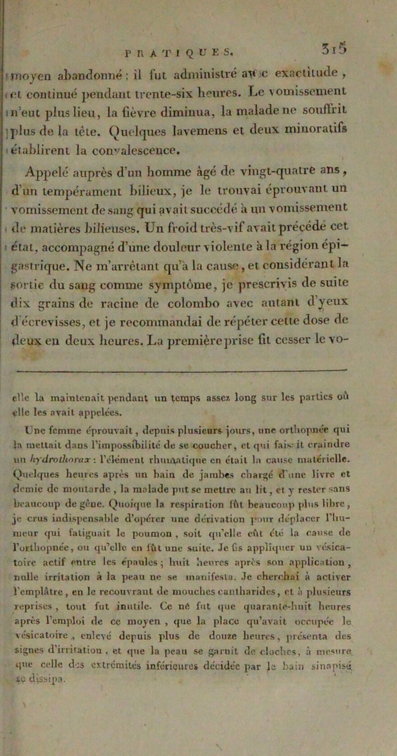 f moyen abandonné : il lut administré ai» c exactitude, cl continué pendant trente-six heures. Le vomissement n’eut plus lieu, la fièvre diminua, la malade ne souffrit jplus de la tête. Quelques lavemens et deux minoratifs i établirent la convalescence. Appelé auprès d’un homme âgé de vingt-quatre ans, d’un tempérament bilieux, je le trouvai éprouvant un vomissement de sang qui avait succédé à un vomissement de matières bilieuses. Un froid très-vif avait précédé cet état, accompagné d’une douleur violente à la région épi- gastrique. Ne m’arrêtant qu’a la cause, et considérant la sortie du sang comme symptôme, je prescrivis de suite dix grains de racine de colombo avec autant d’yeux d écrevisses, et je recommandai de répéter cette dose de deux eu deux heures. La premièreprise lit cesser le vo- elîc la maintenait pendant un temps assez long sur les parties où vile les avait appelées. Une femme éprouvait, depuis plusieurs jours, une orthopnée qui la mettait dans l'impossibilité de se coucher, et qui fais: it craindre un Itydroüiorax : l'élément rhunvatique en était la cause matérielle. Quelques heures après un bain de jambes chargé d’une livre et demie de moutarde , la malade put se mettre au lit, et y rester sans beaucoup de gêne. Quoique la respiration lût beaucoup plus libre, je crus indispensable d’opérer une dérivation pour déplacer l'hu- meur qui fatiguait le poumon , soit qu’elle eut été la cause de l’orthopnée, ou qu’elle en lût une suite. Je fis appliquer un vésica- toire actif entre les épaules ; huit heures après son application , nulle irritation à la peau ne se, manifesta. Je cherchai à activer l'emplâtre, en le recouvrant de mouches cantharides, et à plusieurs reprises, tout fut inutile- Ce né fut que quarante-huit heures après l’emploi de ce moyen , que la place qu’avait occupée le vésicatoire , enlevé depuis plus de douze heures, présenta îles signes d’irritation , et que la peau se garnit de cloches, à mesure que celle des extrémités inférieures décidée par le bain si n a pisé, se dissipa.