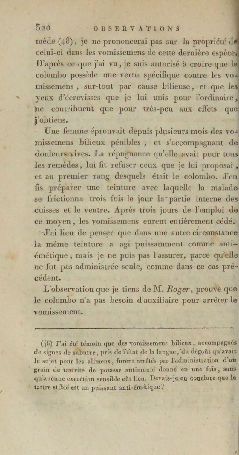 5ao mède (4^)3 je ne prononcerai pas sur la propriété d<H celui-ci dans les vomissemens de celle dernière espècei D’après ce que j’ai vu, je suis autorisé à croire que le colomho possède une vertu spécifique contre les vo- missemens , sur-tout par cause bilieuse, et que les: yeux d'écrevisses que je lui unis pour l’ordinaire J ïie contribuent que pour très-peu aux effets que j’obtiens. Une femme éprouvait depuis plusieurs mois des vo- missemens bilieux pénibles , et s’accompagnant de douleurs vives. La répugnance qu’elle avait pour tous les remèdes , lui fit refuser ceux que je lui proposai , et au premier rang desquels était le coiombo. J’en fis préparer une teinture avec laquelle la malade se frictionna trois fois le jour la'partie interne des cuisses et le ventre. Après trois jours de l’emploi de ce moyen, les vomissemens eurent entièrement cédé. J’ai lieu de penser que dans une autre circonstance la même teinture a agi puissamment comme anti- émétique 5 mais je 11e puis pas l’assurer, parce qu elle ne fut pas administrée seule, comme dans ce cas pré- cédent. L’observation que je tiens de M. Roger, prouve que le coiombo n’a pas besoin d’auxiliaire pour arrêter le vomissement. (|8) J’ai etc témoin que des vomissemenr bilieux, accompagnés de signes de saburre, pris de 1 état de la langue , du dégoût qu’avait le sujet pour les alimeus, furent arrêtés par l’administration d’un grain de tartrite de potasse antimonié donDÔ en une fois, sans qu’aucune exerétion sensible eût lieu. Devais-je eu conclure que le tartre stibié est un puissant anti-émétique?