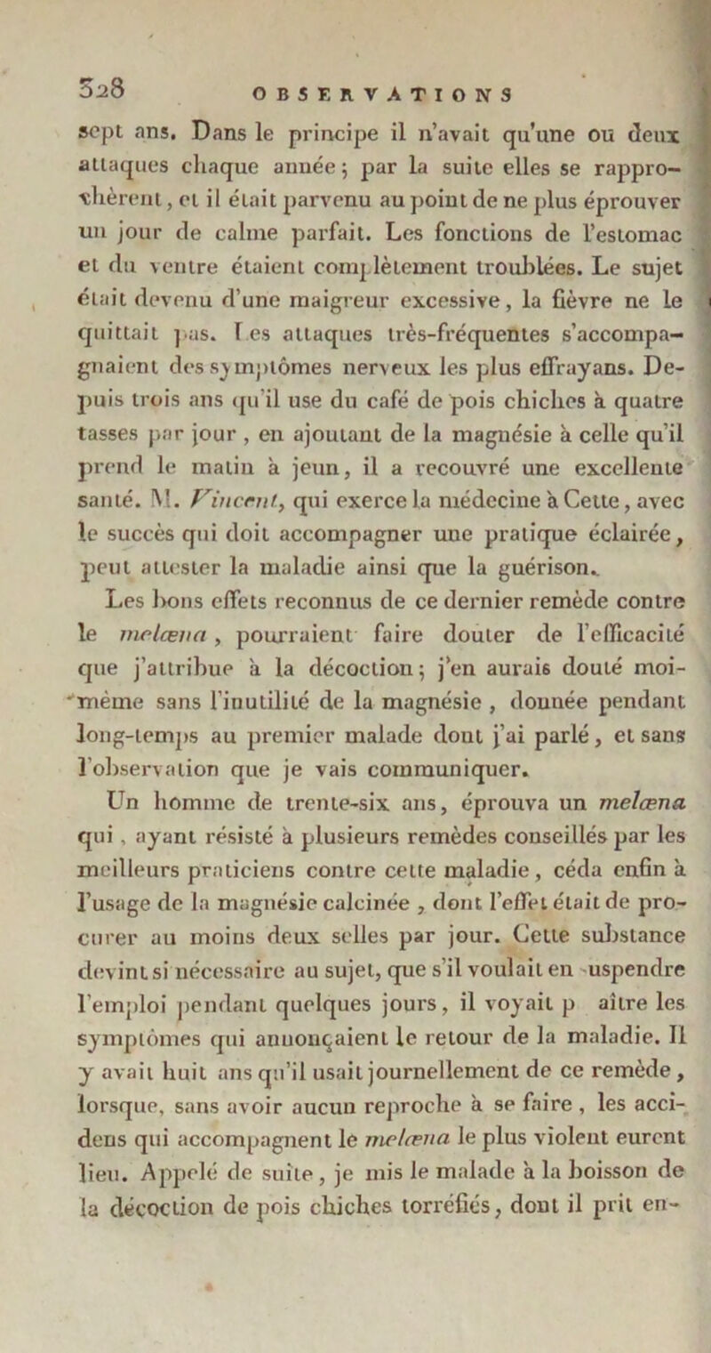 S^8 sept ans. Dans le principe il n’avait qu’une ou deux attaques chaque année; par la suite elles se rappro- chèrent , et il était parvenu au point de ne plus éprouver un jour de calme parfait. Les fonctions de l’estomac et du ventre étaient complètement troublées. Le sujet était devenu d’une maigreur excessive, la fièvre ne le quittait pus. les attaques très-fréquentes s’accompa- gnaient des symptômes nerveux les plus effrayans. De- puis trois ans qu’il use du café de pois chiches à quatre tasses par jour , en ajoutant de la magnésie à celle qu’il prend le malin h jeun, il a recouvré une excellente santé. M. Vincent, qui exerce la médecine à Cette, avec le succès qui doit accompagner uue pratique éclairée, peut attester la maladie ainsi que la guérison.. Les bons effets reconnus de ce dernier remède contre le melœna, pourraient faire douter de l’efficacité que j’attribue a la décoction; j’en aurais douié moi- 'mème sans l’inutilité de la magnésie , donnée pendant long-lemj>s au premier malade dont j’ai parlé, et sans l’observation que je vais communiquer. Un homme de trente-six ans, éprouva un melœna qui , ayant résisté à plusieurs remèdes conseillés par les meilleurs praticiens contre celte maladie, céda enfin à l’usage de la magnésie calcinée , dont l’effet était de pro- curer au moins deux selles par jour. Cette substance devint si nécessaire au sujet, que s’il voulait en uspendre l’emploi pendant quelques jours, il voyait p aîire les symptômes qui annonçaient le retour de la maladie. Il y avait huit ans qu’il usait journellement de ce remède , lorsque, sans avoir aucun reproche à se faire , les acci- dens qui accompagnent le melœna le plus violent eurent lieu. Appelé de suite, je mis le malade à la boisson de la décoction de pois chiches torréfiés, dont il prit en-