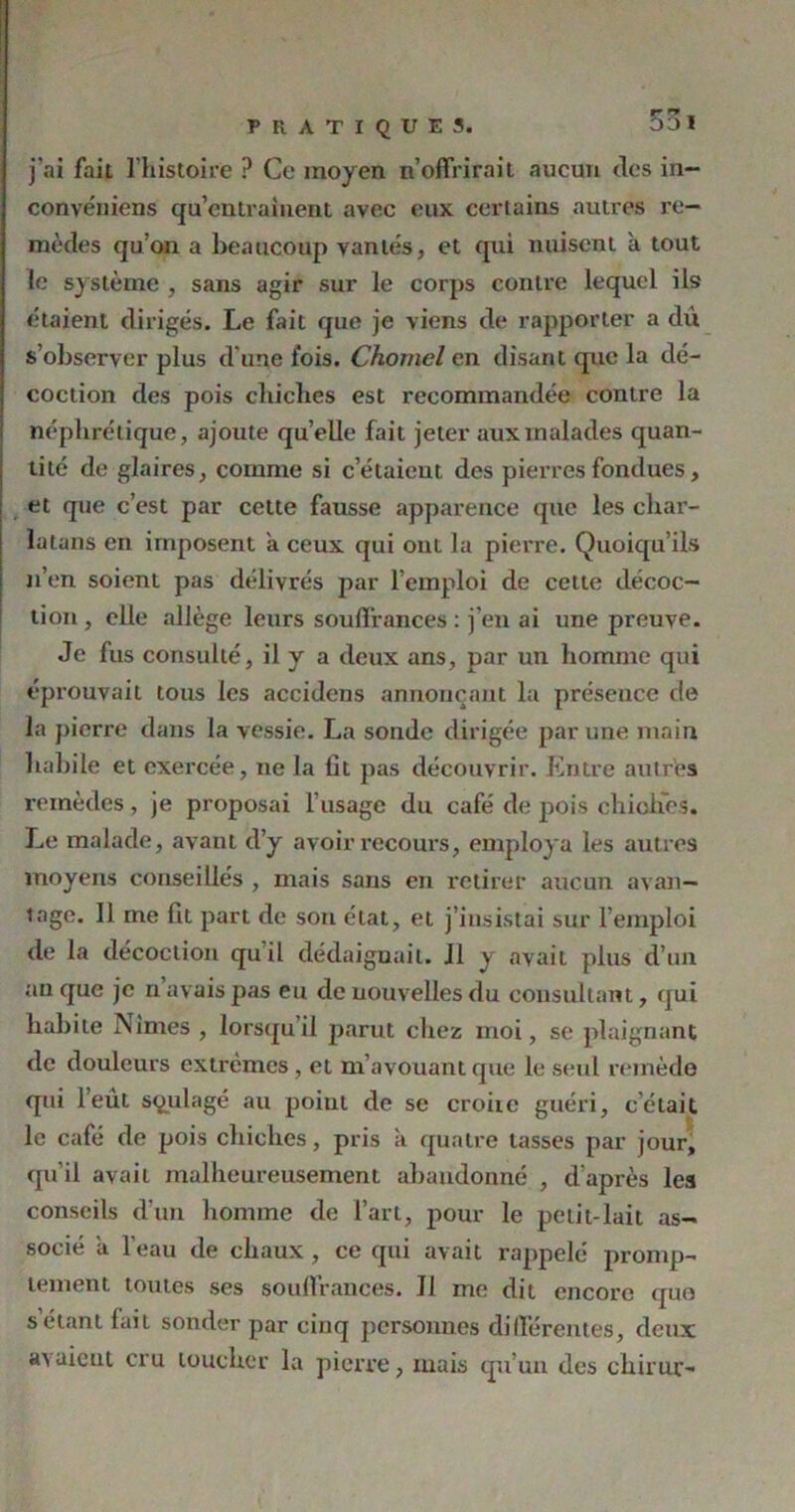 j'ai fait l’histoire ? Ce moyen n’offrirait aucun des in- convéniens qu’entraînent avec eux certains autres re- mèdes qu’on a beaucoup vantés, et qui nuisent a tout le système , sans agir sur le corps contre lequel ils étaient dirigés. Le fait que je viens de rapporter a dû s’observer plus d'une lois. Chomel en disant que la dé- coction des pois chiches est recommandée contre la néphrétique, ajoute quelle fait jeter aux malades quan- tité de glaires, comme si c’étaient des pierres fondues, et que c’est par cette fausse apparence que les char- latans en imposent a ceux qui ont la pierre. Quoiqu’ils n’en soient pas délivrés par l’emploi de cette décoc- tion , elle allège leurs souffrances : j’en ai une preuve. Je fus consulté, il y a deux ans, par un homme qui éprouvait tous les accidens annonçant la présence de la pierre dans la vessie. La sonde dirigée par une main habile et exercée, ne la lit pas découvrir. Entre autres remèdes, je proposai l'usage du café de pois chiches. Le malade, avant d’y avoir recours, employa les autres moyens conseillés , mais sans en retirer aucun avan- tage. Il me fit part de son état, et j’insistai sur l’emploi de la décoction quil dédaignait. J1 y avait plus d’un an que je n avais pas eu de nouvelles du consultant, qui habite Nîmes , lorsqu il parut chez moi, se plaignant de douleurs extrêmes, et m avouant que le seul remède qui l’eût soulagé au point de se croiie guéri, c’était le café de pois chiches, pris à quatre lasses par jour, qu’il avait malheureusement abandonné , d’après les conseils d’un homme de l’art, pour le petit-lait as- socié a l’eau de chaux, ce qui avait rappelé promp- tement toutes ses souffrances. JI me dit encore quo s étant lait sonder par cinq personnes différentes, deux avaient cru toucher la pierre, mais qu’un des chiruc-