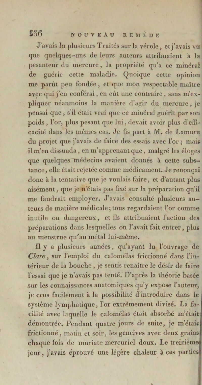 J’avais lu plusieurs Traités sur la vérole, et j’avais vu que quelques-uns de leurs auteurs attribuaient a la pesanteur du mercure, la propriété qu’a ce minéral de guérir celte maladie. (Quoique cette opinion me partit peu fondée, et que mon respectable maître avec qui j’eu conférai, en eÙL une contraire , sans m’ex- pliquer néanmoins la manière d’agir du mercure, je pensai que, s’il était vrai que ce minéral guérît par son poids, l’or, plus pesant que lui, devait avoir plus d'effi- cacité dans les mêmes cas. Je fis part à M. de Lamure du projet que j’avais de faire des essais avec l’or; mais il m’en dissuada , en m’apprenant que, malgré les éloges que quelques médecins avaient donnés a cette subs- tance, elle était rejetée comme médicament. Je renonçai donc à la tentative que je voulais faire, et d’autant plus aisément, que je n’étais pas fixé sur la préparation quil me faudrait employer. J’avais consulté plusieurs au- teurs de matière médicale; tous regardaient l’or comme inutile ou dangereux, et ils attribuaient l’action des préparations dans lesquelles on l’avait fait entrer, plus au menstrue qu’au métal lui-même. Il y a plusieurs années, qu’ayant lu l’ouvrage de Clare, sur l’emploi du calomélas frictionné dans l’in- térieur de la bouche , je sentis renaître le désir de faire l’essai que je n’avais pas tenté. D’après la théorie basée sur les connaissances anatomiques qu’y expose l'auteur, , je crus facilement a la possibilité d’introduire dans le système lymphatique, l’or extrêmement divisé. La fa- cilité avec laquelle le calomélas était absorbé m’était démontrée. Pendant quatre jours de suite, je mêlais frictionné, matin et soir, les gencives avec deux grains chaque fois de muriate mercuriel doux. Le treizième jour, j’avais éprouvé une légère chaleur aces partiesj