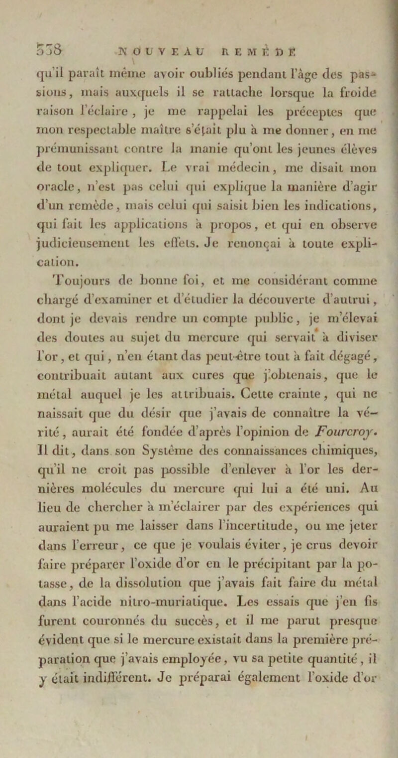 qu'il paraît même avoir oubliés pendant lage des pas- sions, mais auxquels il se rattache lorsque la froide raison l’éclaire, je me rappelai les préceptes que mon respectable maître serait plu à me donner, en me prémunissant contre la manie qu’ont les jeunes élèves de tout expliquer. Le vrai médecin, me disait mon oracle, n’est pas celui qui explique la manière d’agir d’un remède, mais celui qui saisit bien les indications, qui fait les applications a propos, et qui en observe judicieusement les effets. Je renonçai à toute expli- cation. Toujours de bonne foi, et me considérant comme chargé d’examiner et d’étudier la découverte d’autrui, dont je devais rendre un compte public, je m’élevai des doutes au sujet du mercure qui servait a diviser l’or, et qui, n’en étant das peut-être tout il fait dégagé, contribuait autant aux cures que j’.obtenais, que le métal auquel je les attribuais. Cette crainte, qui ne naissait que du désir que j’avais de connaître la vé- rité , aurait été fondée d’après l’opinion de jFourcroy. Il dit, dans son Système des connaissances chimiques, qu’il ne croit pas possible d’enlever à l’or les der- nières molécules du mercure qui lui a été uni. Au lieu de chercher a m’éclairer par des expériences qui auraient pu me laisser dans l’incertitude, ou me jeter dans l’erreur, ce que je voulais éviter, je crus devoir faire préparer l’oxide d’or en le précipitant par la po- tasse, de la dissolution que j’avais fait faire du métal dans l’acide nitro-muriatique. Les essais que j’en fis furent couronnés du succès, et il me parut presque évident que si le mercure existait dans la première pré- paration que j’avais employée, vu sa petite quantité, il y était indifférent. Je préparai également l’oxide d’or