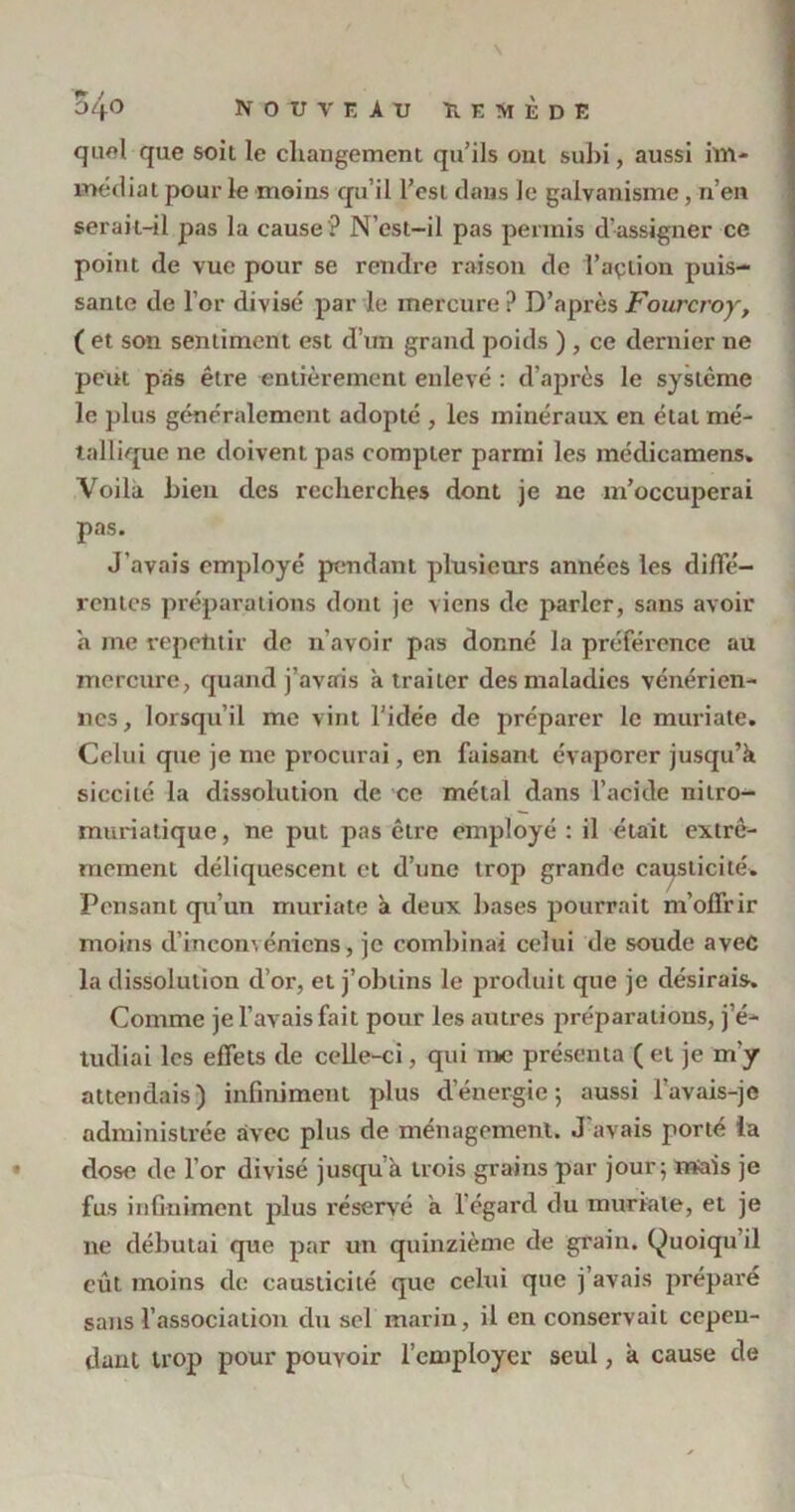 quoi que soit le changement qu'ils ont subi, aussi im- médiat pour le moins qu’il l’est dans le galvanisme , n’en serait-il pas la cause ? N’est-il pas permis d’assigner ce point de vue pour se rendre raison de l’açtion puis- sante de l’or divisé par le mercure ? D’après Fourcroy, ( et son sentiment est d’un grand poids ) , ce dernier ne peut pas être entièrement enlevé : d’après le système le plus généralement adopté , les minéraux en étal mé- tallique ne doivent pas compter parmi les médicamens» Voila bien des recherches dont je ne m’occuperai pas. J’avais employé pendant plusieurs années les diffé- rentes préparations dont je viens de parler, sans avoir à me répétitif de n'avoir pas donné la préférence au mercure, quand j’avais à traiter des maladies vénérien- nes, lorsqu’il me vint l’idée de préparer le muriate. Celui que je me procurai, en faisant évaporer jusqu’à siccilé la dissolution de ce métal dans l’acide nilro- muriatique, ne put pas être employé : il était extrê- mement déliquescent et d’une trop grande causticité. Pensant qu’un muriate à deux bases pourrait m’offrir moins d’incoménicns, je combinai celui de soude avec la dissolution d’or, et j’obtins le produit que je désirais. Comme je l’avais fait pour les autres préparations, j’é- tudiai les effets de celle-ci, qui me présenta ( et je m'y attendais) infiniment plus d’énergie ; aussi l’avais-je administrée avec plus de ménagement. J'avais porté ia dose de l’or divisé jusqu’à trois grains par jour; mais je fus infiniment plus réservé à l'égard du muriate, et je ne débutai que par un quinzième de grain. Quoiqu il eût moins de causticité que cehii que j’avais préparé sans l’association du sel marin, il en conservait cepen- dant trop pour pouvoir l’employer seul, k cause de