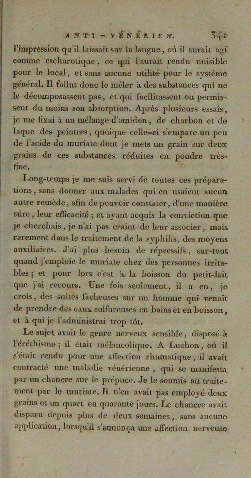 •A NT T - VÉNÉRIEN'. Ü>4 f l’impression qu’il laissait sur la langue, où il aurait agf comme escharotique , ce qui l’aurait rendu nuisible pour le local, et sans aucune utilité pour le système général, 11 fallut donc le mêler a des substances qui ne le décomposassent pas, et qui facilitassent ou permis- sent du moins sou absorption. Après plusieurs essais, je me fixai à un mélange d’amidon, de charbon et de laque des peintres, quoique celle-ci s’empare un peu de l’acide du muriate dont je mets un grain sur deux grains de ces substances réduites eu poudre très- fine. Long-temps je me suis servi de toutes ces prépara- tions , sans donner aux malades qui en usaient aucun autre remède, afin de pouvoir constater, d’une manière sure, leur eiïicacité ; et ayant acquis la conviction que je cherchais , je n’ai pas craint de leur associer, mais rarement dans le traitement de la syphilis, des moyens auxiliaires. J ai plus besoin de répressifs, sur-tout quand j emploie le muriate chez des personnes irrita- bles ; et pour lors c’est à la boisson du petit-lait que j ai recours. Une fois seulement, il a eu, je crois, des suites fâcheuses sur un homme qui venait de prendre des eaux sulfureuses en bains et en boisson, et à qui je l’administrai trop tôt. Le sujet avait le genre nerveux sensible, disposé à 1 éréthisme; il était mélancolique. A Luchon, où il s’était rendu pour une affection rhumatique, il avait contracté une maladie vénérienne , qui se manifesta par un chancre sur le prépuce. Je le soumis au traite- ment par le muriate. J1 n’en avait pas employé deux grains et un quart en quarante jours. Le chancre avait, disparu depuis plus de deux semaines, sans aucunn application, lorsqu il s’annonça une affection nerveuse t