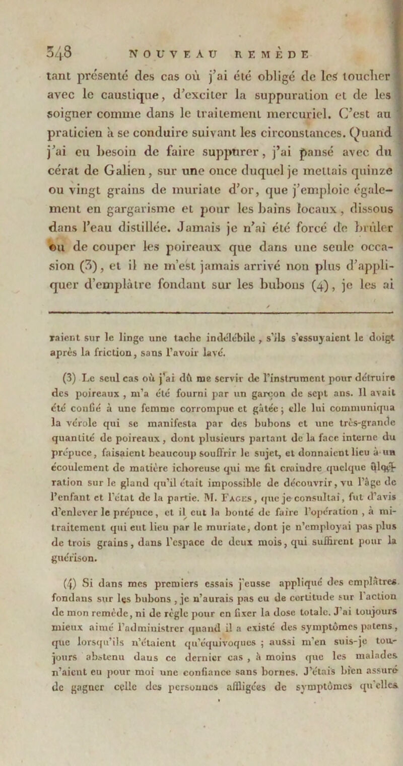 tant présenté des cas où j’ai été obligé de les loucher « avec le caustique, d’cxcilcr la suppuration et de les soigner comme dans le traitement mercuriel. C’est au praticien à se conduire suivant les circonstances. Quand j’ai eu besoin de faire suppttrer, j’ai pansé avec du cérat de Galien, sur une once duquel je mettais quinze ou vingt grains de muriate d’or, que j’emploie égale- ment en gargarisme et pour les bains locaux, dissous dans l’eau distillée. Jamais je n’ai été forcé de brûler ou de couper les poireaux que dans une seule occa- sion (3), et il ne m’est jamais arrivé non plus d’appli- quer d'emplâtre fondant sur les bubons (4), je les ai raient sur le linge une tache indélébile , s’ils s'essuyaient le doigt après la friction, sans l’avoir lave'. (3) Le seul cas où j’ai dù me servir de l’instrument pour détruire des poireaux , m’a été fourni par un garçon de sept ans. Il avait cté confié à une femme corrompue et gâtée; «lie lui communiqua la vérole qui se manifesta par des bubons et une très-grande quantité de poireaux, dont plusieurs partant de la face interne du prépuce, faisaient beaucoup souffrir le sujet, et donnaient lieu à-un écoulement de matière ichoreuse qui me fit craindre quelque ülqyf- ration sur le gland qu’il était impossible de découvrir, vu l’âge de l’enfant et l’état de la partie. M. Fages, que je-consultai, fut d’avis d’enlever le prépuce, et il eut la bouté de faire l’opération , à mi- traitement qui eut lieu par le muriate, dont je n’employai pas plus de trois grains, dans l’espace de deux mois, qui suffirent pour la guérison. (4) Si dans mes premiers essais j’eusse appliqué des emplâtres, fondans sur les bubons , je n’aurais pas eu de certitude sur 1 action de mon remède, ni de règle pour en fixer la dose totale. J’ai toujours mieux aimé l’administrer quand il a existé des symptômes païens, que lorsqu’ils n’étaient qu’équivoques ; aussi m'en suis-je tou- jours abstenu dans ce dernier cas , à moins que les malades n’aient eu pour moi une confiance sans bornes. J’étais bien assuré de gagner celle des personnes affligées de symptômes qu’elles