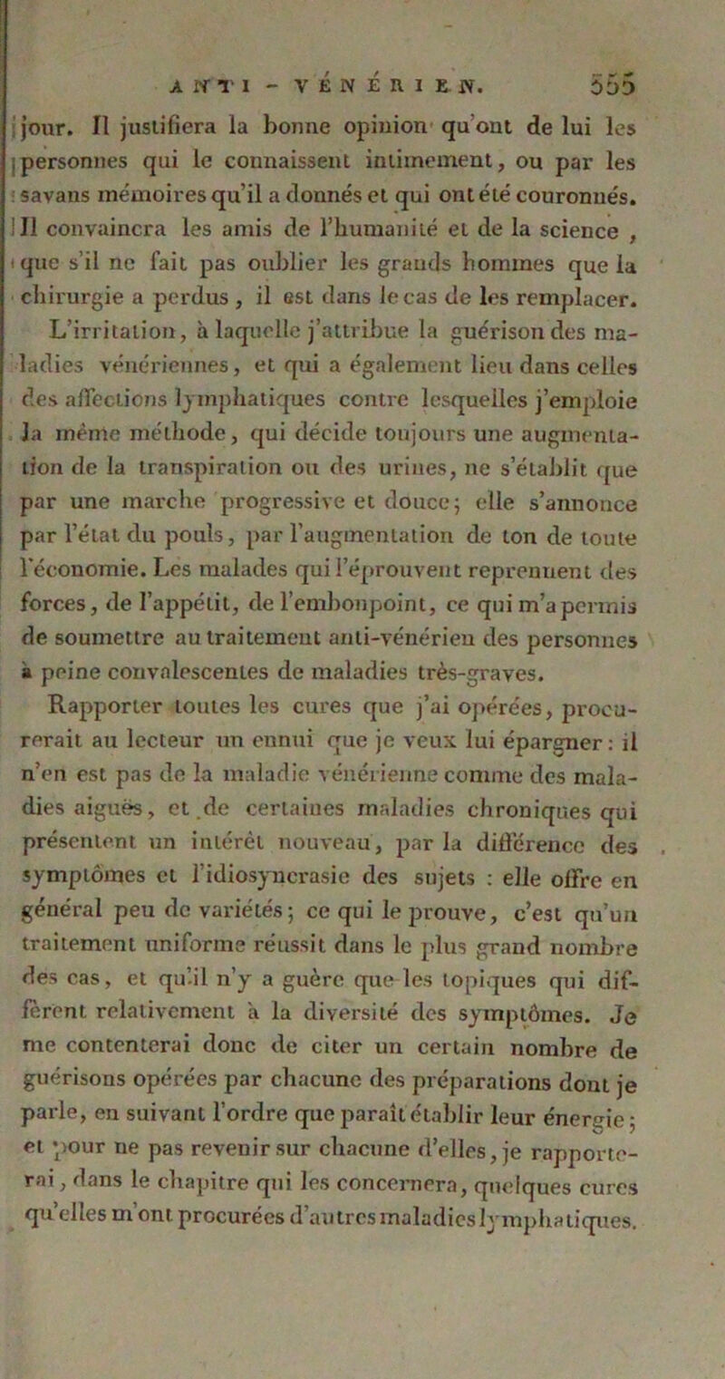 AtfTl - VEMERlEff. ODD jour. Il justifiera la bonne opinion qu ont de lui les ; personnes qui le connaissent intimement, ou par les savans mémoires qu'il a donnés et qui ont été couronnés. ! Il convaincra les amis de l’humanité et de la science , t que s’il ne fait pas oublier les grands bomines que la chirurgie a perdus , il est dans le cas de les remplacer. L’irritation, à laquelle j’attribue la guérison des ma- ladies vénériennes, et qui a également lieu dans celles des affections lymphatiques contre lesquelles j’emploie la mente méthode, qui décide toujours une augmenta- tion de la transpiration ou des urines, ne s’établit que par une marche progressive et douce ; elle s’annonce par l’état du pouls, par l'augmentation de ton de toute l'économie. Les malades qui l’éprouvent reprennent des forces, de l’appétit, de l’embonpoint, ce qui m’a permis de soumettre au traitement anti-vénérien des personnes a peine convalescentes de maladies très-graves. Rapporter toutes les cures que j’ai opérées, procu- rerait au lecteur un ennui que je veux lui épargner: il n’en est pas de la maladie vénérienne comme des mala- dies aigues, et .de certaines maladies chroniques qui présentent un intérêt nouveau, parla différence des symptômes et l’idiosyncrasie des sujets : elle offre en général peu de variétés ; ce qui le prouve, c’est qu’un traitement uniforme réussit dans le plus grand nombre des cas, et qu’.il n’y a guère que les topiques qui dif- ferent relativement i\ la diversité des symptômes. Je me contenterai donc de citer un certain nombre de guérisons opérées par chacune des préparations dont je parle, en suivant l’ordre que paraît établir leur énergie ; et pour ne pas revenir sur chacune d’elles, je rapporte- rai , dans le chapitre qui les concernera, quelques cures qu’elles m’ont procurées d’autres maladies lymphatiques.