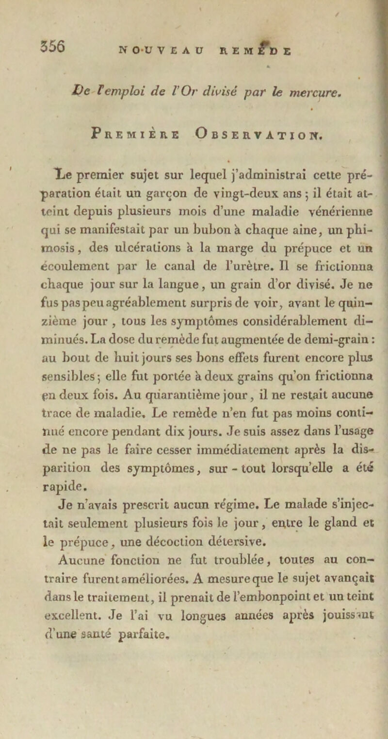 a» De remploi de l’Or divisé par le mercure. Première Observation. Xe premier sujet sur lequel j’administrai cette pré- paration était un garçon de vingt-deux ans 5 il était at- teint depuis plusieurs mois d’une maladie vénérienne qui se manifestait par un bubon à chaque aine, un phi- mosis , des ulcérations à la marge du prépuce et un écoulement par le canal de l’urètre. Il se frictionna chaque jour sur la langue, un grain d’or divisé. Je ne fus pas peu agréablement surpris de voir, avant le quin- zième jour , tous les symptômes considérablement di- minués. La dose du remède fut augmentée de demi-grain : au bout de huit jours ses bons effets furent encore plus sensibles ; elle fut portée à deux grains qu’on frictionna pndeux fois. Au quarantième jour, il ne restait aucune trace de maladie. Le remède 11’en fut pas moins conti- nué encore pendant dix jours. Je suis assez dans l’usage de ne pas le faire cesser immédiatement après la dis- parition des symptômes, sur - tout lorsqu’elle a été rapide. Je n’avais prescrit aucun régime. Le malade s’injec- tait seidement plusieurs fois le jour, entre le gland et le prépuce, une décoction détersive. Aucune fonction ne fut troublée, toutes au con- traire furent améliorées. A mesure que le sujet avançait dans le traitement, il prenait de l’embonpoint et un teint excellent. Je l’ai vu longues années après jouissant d’une santé parfaite.