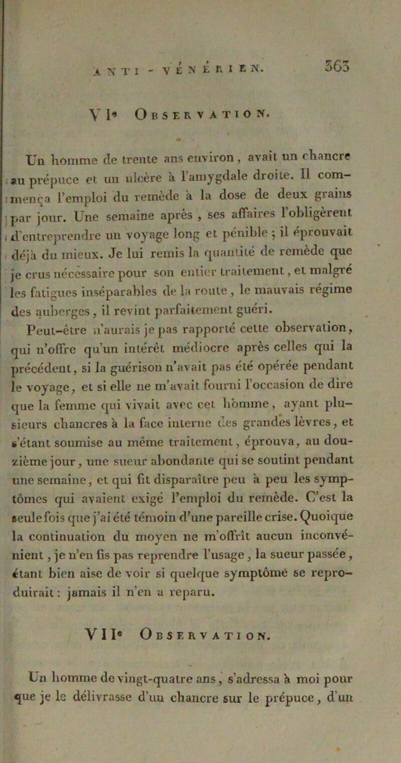 V I« Observation. « Un homme de trente ans environ, avait un chancre au prépuce et un ulcéré à 1 amygdale droile. il com— i mené a l’emploi du remède à la dose de deux giaius par jour. Une semaine apres , scs affaiies lobligèient i d entreprendre un voyage long et pénible 5 il éprouvait déjà du mieux. Je lui remis la quantité de remède que je crus nécessaire pour son entier traitement, et malgré les fatigues inséparables de la route , le mauvais régime des auberges, il revint parfaitement guéri. Peut-être n’aurais je pas rapporté cette observation, qui n’olTre qu’un intérêt médiocre après celles qui la précédent, si la guérison n’avait pas été opérée pendant le voyage, et si elle 11e m’avait fourni l’occasion de dire que la femme qui vivait avec cet homme, ayant plu- sieurs chancres à la face interne des grandes lèvres, et s’étant soumise au même traitement, éprouva, au dou- zième jour, une sueur abondante qui se soutint pendant une semaine, et qui fit disparaître peu à peu les symp- tômes qui avaient exigé l’emploi du remède. C’est la seule fois que j’ai été témoin d’une pareille crise. Quoique la continuation du moyen ne m’offrît aucun inconvé- nient , je n’en fis pas reprendre l’usage, la sueur passée, «tant bien aise de voir si quelque symptôme se repro- duirait : jamais il n'en a reparu. VIIe Observation. Un homme de vingt-quatre ans, s’adressa à moi pour que je le délivrasse d’un chancre sur le prépuce, d’un