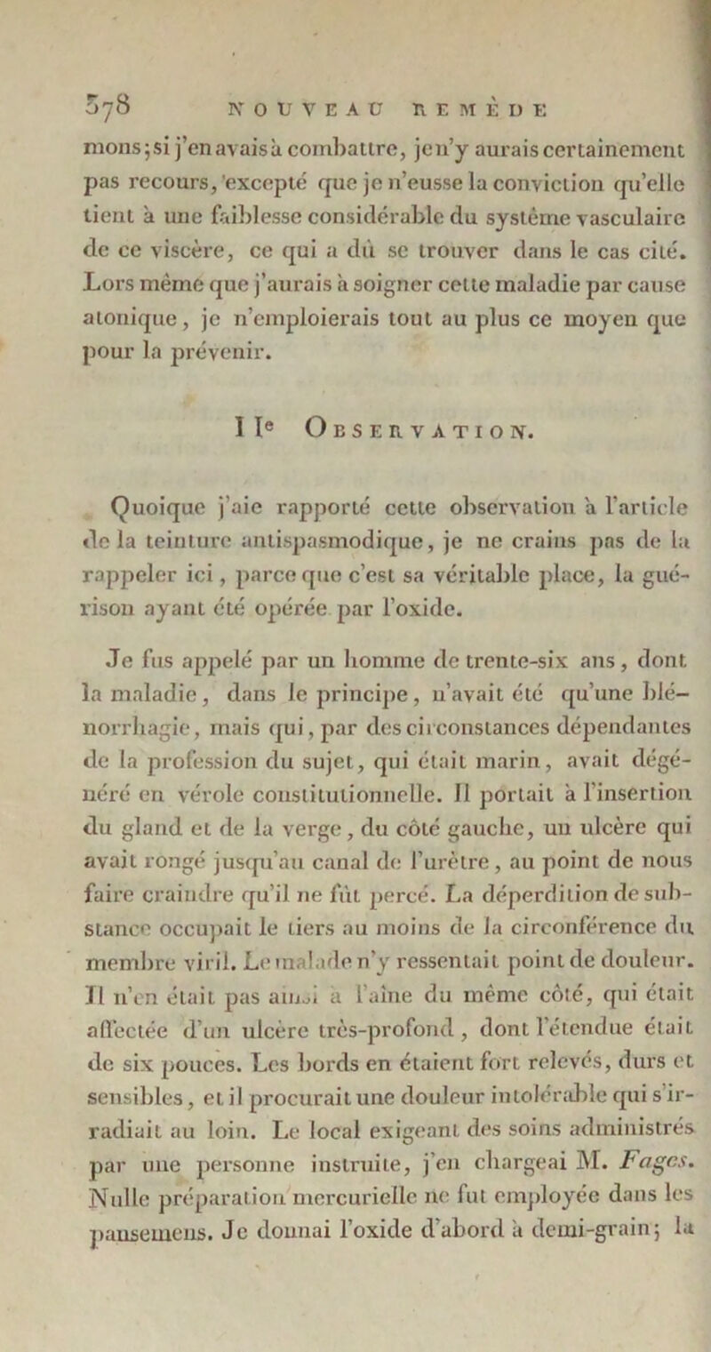 mons;si j’enavaisà combattre, jen’y aurais certainement ' pas recours, excepté que je n’eusse la conviction qu’elle tient a une faiblesse considérable du système vasculaire de ce viscère, ce qui a dû se trouver dans le cas cité. Lors même que j’aurais a soigner cette maladie par cause a tonique, je n’emploierais tout au plus ce moyen que pour la prévenir. IIe Observation. Quoique j’aie rapporté cette observation a l’article delà teinture antispasmodique, je ne crains pas de la rappeler ici, parce que c’est sa véritable place, la gué- rison ayanL été opérée par l’oxide. Je fus appelé par un homme de trente-six ans, dont la maladie, dans le principe, n’avait été qu’une blé— norrhagie, mais qui, par des circonstances dépendantes de la profession du sujet, qui était marin, avait dégé- néré en vérole constitutionnelle. Il portait a l'insertion du gland et de la verge, du côté gauche, un ulcère qui avait rongé jusqu’au canal de l’urètre, au point de nous faire craindre qu’il ne fût percé. La déperdition de sub- stance occupait le tiers au moins de la circonférence du membre viril. Le malade n’y ressentait point de douleur, ïl n’en était pas ainsi a l’aine du même côté, qui était affectée d’un ulcère très-profond, dont l’étendue était de six pouces. Les bords en étaient fort relevés, durs et sensibles, et il procurait une douleur intolérable qui s ir- radiait au loin. Le local exigeant des soins administrés par une personne instruite, j’en chargeai M. Fages. Nulle préparation mercurielle ne fut employée dans les pansemens. Je donnai l’oxide d'abord à demi-grain; la