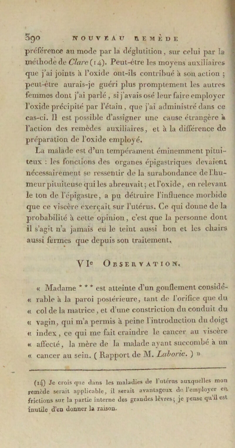 préférence au mode parla déglutition, sur celui par la méthode de Clore (14). Peut-être les moyens auxiliaires que j’ai joints à l’oxide ont-ils contribué a son action ; peut-être aurais-je guéri plus promptement les autres femmos dont j’ai parlé, si j’avais osé leur faire employer l’oxide précipité par l’étain, que j’ai administré dans ce cas-ci. Il est possible d’assigner une cause étrangère à l’action des remèdes auxiliaires, et à la différence de préparation de l'oxide employé. La malade est d’un tempérament éminemment pitui- teux : les fonctions des organes épigastriques devaient nécessairement se ressentir de la surabondance de l’hu- meur pituiteuse qui les abreuvait; ell’oxide, en relevant le ton de l’épigastre, a pu détruire l’influence morbide que ce viscère exerçait sur l’utérus. Ce qui donne de la probabilité a celte opinion, c’est que la personne dont il s’agit n’a jamais eu le teint aussi bon et les chairs aussi fermes que depuis son traitement* Y Ie Observation, « Madame * * * est atteinte d’un gonflement considé- « rable à la paroi postérieure, tant de l'orifice que du « col de la matrice, et d’une constriction du conduit du « vagin, qui m’a permis a peine 1 introduction du doigt « index, ce qui me fait craindre le cancer au viscère *< affecté, la mère de la malade ayant succombé à un « cancer au sein. ( Rapport de M. Lobone. ) » ( 14) Je crois que dans les maladies de 1 utérus auxquelles mon remède serait applicable, il serait avantageux du l’employer en frictions sur la partie interne des grandes lèvres; je pense qu il est inutile d’en donner la raison.