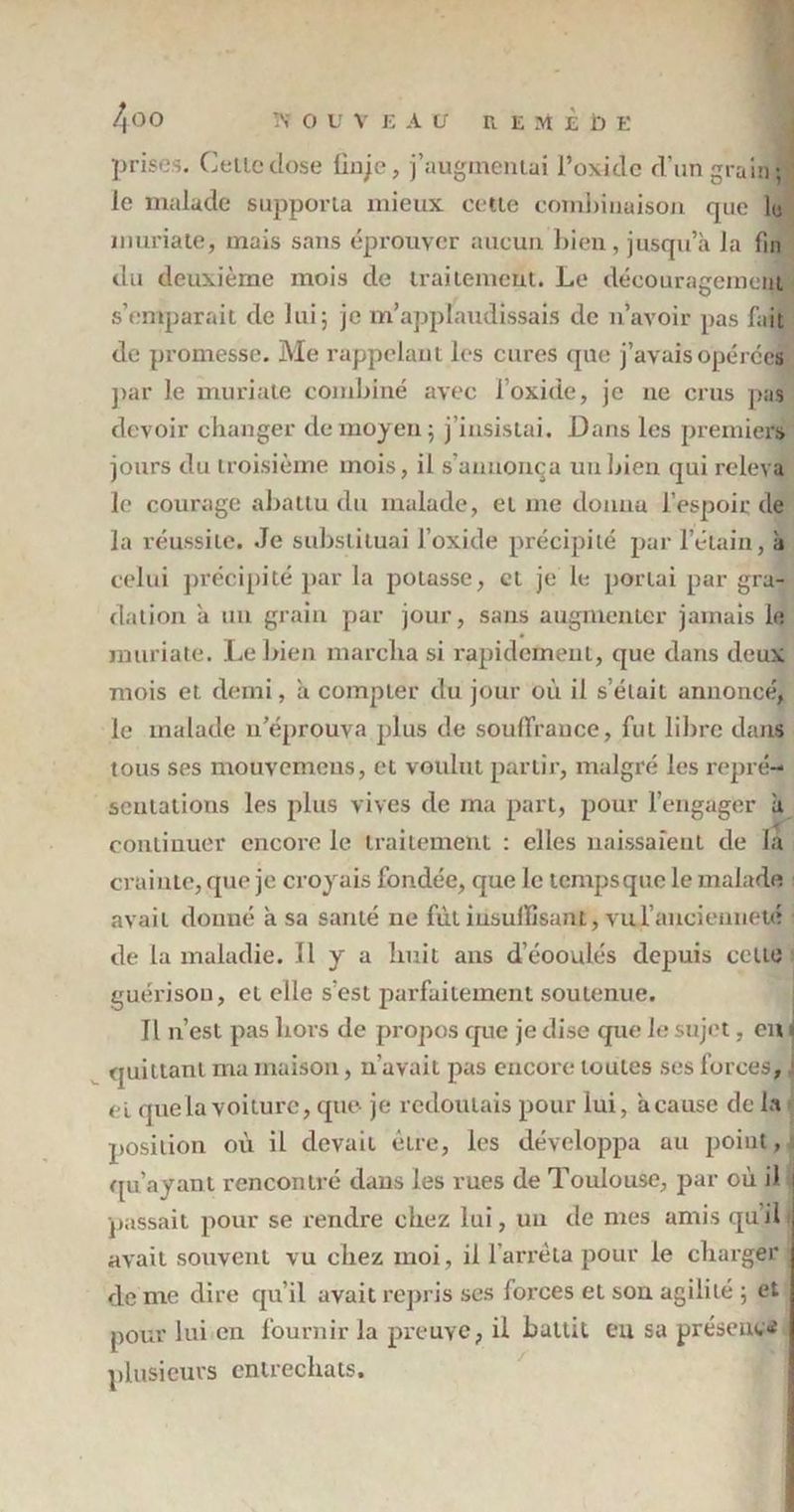 prises. Celle dose lin/e, j’augmentai l’oxide d’un grain; le malade supporta mieux cette combinaison que le muriate, mais sans éprouver aucun bien, jusqu’à la fin du deuxième mois de traitement. Le découragement s’emparait de lui; je m’applaudissais de n’avoir pas fait de promesse. Me rappelant les cures que j’avais opérées par le muriate combiné avec l’oxide, je 11e crus pas devoir changer de moyen; j’insistai. Dans les premiers jours du troisième mois, il s’annonça un bien qui releva le courage abattu du malade, et me donna l’espoir de la réussite. Je substituai l’oxide précipité par l’étain, à celui précipité par la potasse, cl je le portai par gra- dation à un grain par jour, sans augmenter jamais le muriate. Le bien marcha si rapidement, que dans deux mois et demi, à compter du jour où il s’était annoncé, le malade n’éprouva plus de souffrance, fut libre dans tous ses mouvemens, et voulut partir, malgré les repré- sentations les plus vives de ma part, pour l’engager à continuer encore le traitement : elles naissaient de la crainte, que je croyais fondée, que le tempsque le malade avait donné à sa santé ne fût insuffisant, vu l'ancienneté de la maladie. Il y a huit ans d’éooulés depuis celte guérison, et elle s'est parfaitement soutenue. Il n’est pas hors de propos que je dise que le sujet, en 1 quittant ma maison, n’avait pas encore toutes ses forces, j et que la voiture, que- je redoutais pour lui, à cause de la position où il devait être, les développa au poiut, qu’ayant rencontré dans les rues de Toulouse, par où iJ 1 passait pour se rendre chez lui, un de mes amis qu’il avait souvent vu chez moi, il l’arrêta pour le charger de me dire qu’il avait repris ses forces et son agilité ; et pour lui en fournir la preuve, il battit eu sa présent# plusieurs entrechats.