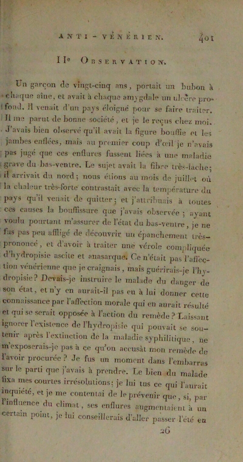 IIe Observation. ta garçon de vingt-ciuq ans, portait un bubon k chaque aine, et avait à chaque amygdale un ul< ure pro- ifoiul. 11 venait d’un pays éloigné pour se faire traiter. 11 me parut de bonne société , et je le reçus chez moi. J’avais bien observé qu’il avait la figure bouffie et les jambes enflées, mais au premier coup d'œil je n’avais pas jugé que ces enflures fussent liées a une maladie grave du bas-ventre. Le sujet avait la fibre très-lacbe; il arrivait du nord; nous étions au mois de juillet où la chaleur très-forte contrastait avec la température du pays qu’il venait de quitter; et j’attribuais à toutes ces causes la bouffissure que j’avais observée ; ayant voulu pourtant m’assurer de l’état du bas-ventre, je ne fus pas peu affligé de découvrir un épanchement très- prononcé , et d’avoir k traiter une vérole compliquée d’bydropisie ascite et anasarque. Ce n’était pas l’afleç- tmu vénérienne que je craignais , mais guérirais-je l’hy- dropisie ? Devais-je instruire le malade du dauger de son état, et n’y en aurait-il pas eu à lui donner cette connaissance par l'affection morale qui en aurait résulté et qui se serait opposée k l’action du remède? Laissant ignorer l’existence de l’hydropisie qui pouvait se sou- tenir après l’extinction de la maladie syphilitique, ne m exposerais-je pas à ce qu'on accusât mon remède de l’avoir procurée ? Je fus un moment dans l’embarras sur le parti que j’avais k prendre. Le bien du malade fixa mes courtes irrésolutions; je lui tus ce qui l’aurait inquiété, et je me contentai de le prévenir que , si, par influence du climat, ses enflures augmentaient k un certain point, je lui conseillerais d’aller passer leté eu uG