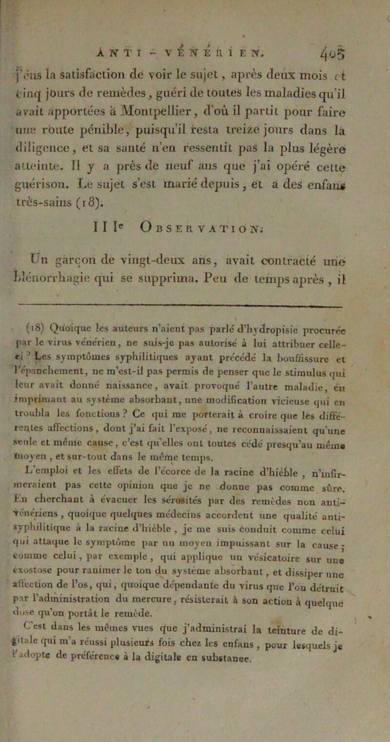 fous la satisfaction de voir le sujet, après deux mois < t cinq jours de remèdes., guéri de toutes les maladies qu'il avait apportées a Montpellier, d’où il partit pour faire une route pénible, puisqu’il resta treize jours dans la diligence, et sa santé n’en ressentit pas la plus légère atteinte. Il y a près dé neuf ans que j’ai opéré cette guérison. Le sujet s’esL marié depuis , et a des enfaus très-sains (r8). IIIe Observation; Un garçon de vingt-deux ans, avait contracté une blénorrliagie qui se supprima. Peu de temps après , il (18) Quoique les auteurs n’aient pas parle d’hydropisie procure'e par le virus vénérien, ne suis-je pas autorise à lui attribuer celle- *i ’ Les symptômes syphilitiques ayant précédé la bouffissure et l’épanchement, ne m’est-il pas permis de penser que le stimidus qui leur avait donné naissance, avait provoqué l’autre maladie, en imprimant au système absorbant, une modification vicieuse qui en troubla les fonctions ? Ce qui me porterait à croire que les diffé- rentes affections, dont j’ai fait l’exposé, ne reconnaissaient qu’une seule et même cause, c’est qu’elles ont toutes cédé presqu’au même inoyen , et sur-tout dans le même temps. L’emploi et les effets de l’e'corcc de la racine d’hièble , n’infir- meraient pas cette opinion que je ne donne pas comme sûre. En cherchant à évacuer les sérosités par des remèdes non anti- vénériens , quoique quelques médecins accordent une qualité anti- syphilitique à la racine d’hièble , je me suis Conduit comme celui qui attaque le symptôme par un moyeu impuissant sur la cause - comme celui, par exemple , qui applique un vésicatoire sur une exostose pour ranimer le ton du système absorbant, et dissiper une affection de l’os, qui, quoique dépendante du virus que l’on détruit par l’administration du mercure, résisterait à son action à quelque dose qu’on portât le remède. C’est dans les mêmes vues que j’administrai la teinture de di- |itnle qui in’a réussi plusieurs fois chez les enfaus , pour lesquels je • adopte de préférence à la digitale en substance.