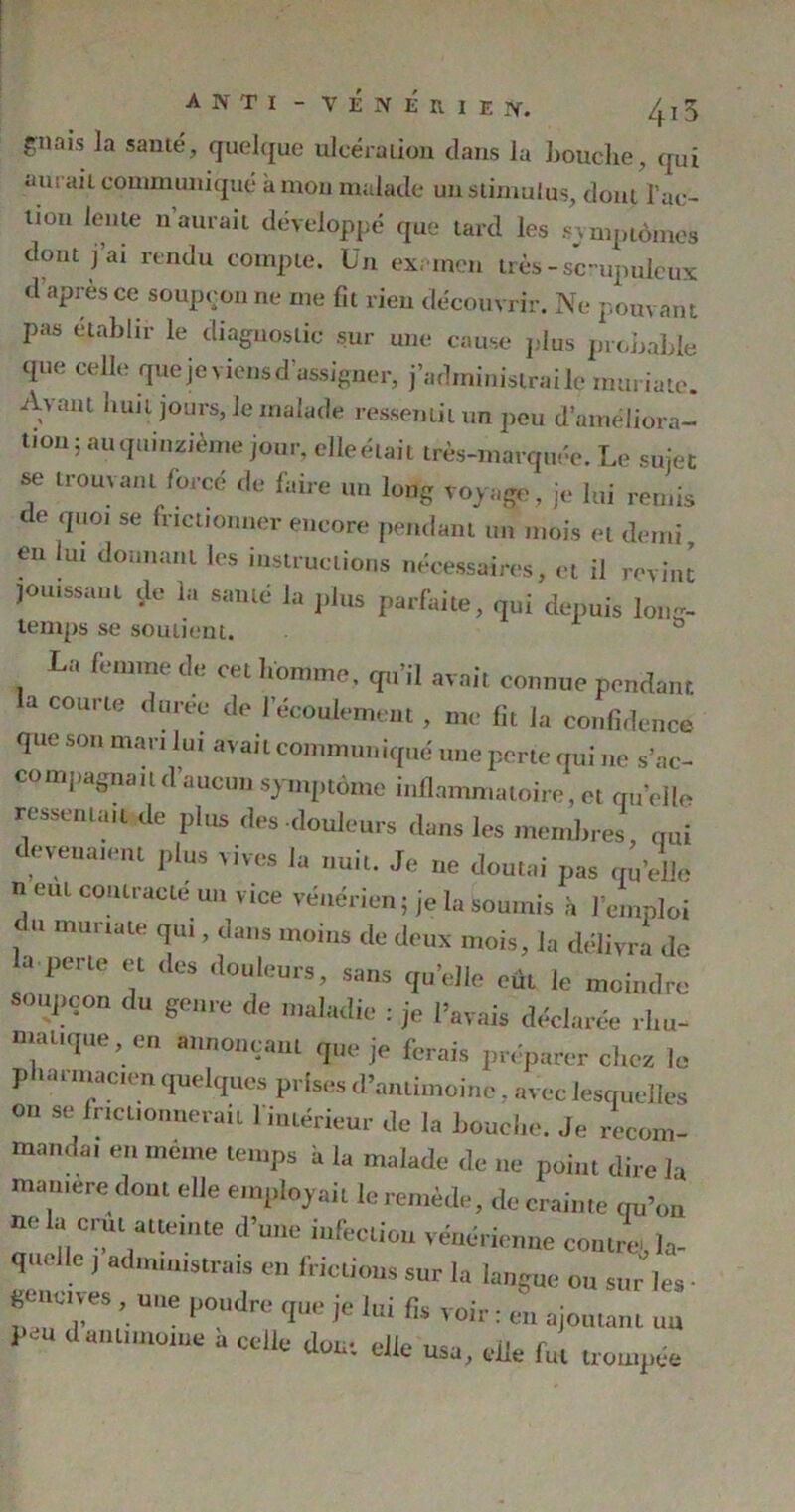 gnais Ja sauté, quelque ulcération clans la bouche qui aurai t communiqué à mon malade un stimulus, dont l'ac- tion lente naurait développé que tard les symptômes dont j ai rendu compte. Un examen très - sc-upuleux d après ce soupçon ne me fit rien découvrir. Ne pouvant pas établir le diagnostic sur une cause pins probable que celle que je viens d’assigner, j’administrai le mm iate. Avant uun jours, Je malade ressentit un peu d'améliora- tion; an quinzième jour, elle était très-marquée. Le sujet se trouvant forcé de faire un long voyage, je lui remis de que, se frictionner encore pendant un mois et demi en lut donnant les instructions nécessaires, et il revint jouissant çle la santé la plus parfaite, qui depuis Ion- temps se soutient. La femme de eet homme, qu’il avait connue pendant a courte duree de l’écoulement , me lit la confidence que son mari lui avait communiqué une porte qui ne s’ac- compagnait d’aucun symptôme inflammatoire, et quelle ressema,t de plus des douleurs dans les membres, qui devenaient plus vives la nui,. Je ne doutai pas quelle n eut contracte nu vice vénérien ; je la Soumis à l’emploi du murtate qui, dans moins de doux mois, la délivra de a perte et des douleurs, sans quelle eût le moindre soupçon du genre de maladie : je l’avais déclarée .hu- mai,que, en annonçant que je ferais préparer chez le pharmacien quelques prises d’antimoine. avec lesquelles on se irtcuonnerait l’intérieur de la Louche. Je recom- manda, en même temps h la malade de ne point dire la mameredout elle employait le remède, de crainte qu’on ne la crut atteinte d’une infection vénérienne contre, la- qm.lle j administrais en frictions sur la langue- ou sur les - ficm,ves, ,e poudre que je h,i fis voir: eu ajoutant un 1 su d antimoine a celle dont elle usa, elle fut trompée