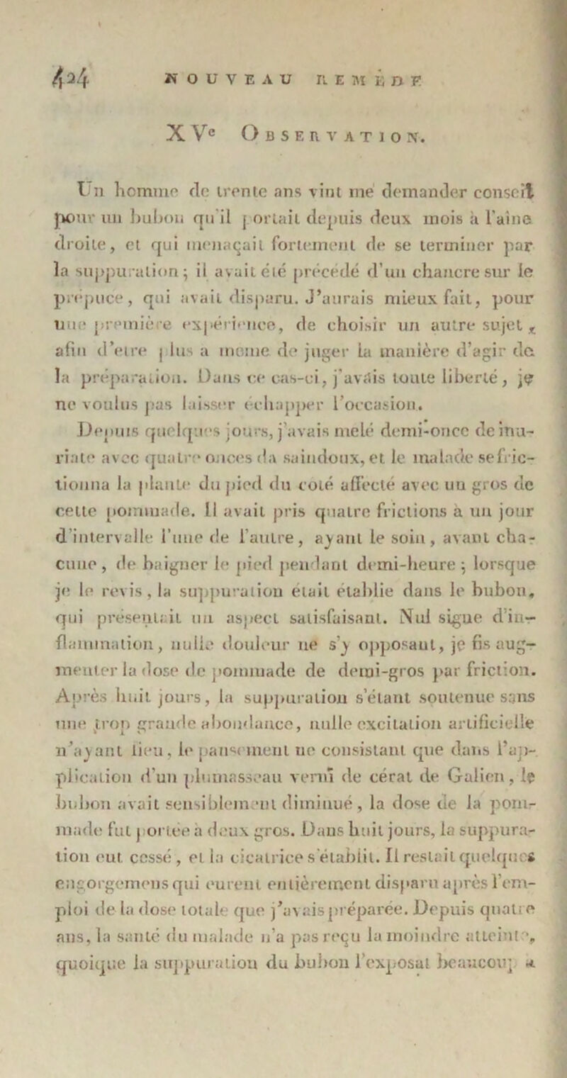 X Ve Observation-. Ün homme do trente ans vint me demander conseil pour un bubon qu'il j orlail depuis deux mois à l'aine droite, et qui menaçait fortement de se terminer par la suppuration ; il avait été précédé d’un chancre sur le prépuce, qui avait disparu. J’aurais mieux fait, pour une première expérience, de choisir un autre sujet x afin d’etre j lus a morne de juger La manière d’agir da la préparation. Dans ce cas-ci, j'avais toute liberté, je ne voulus pas laisser échapper l’occasion. Depuis quelques jours, j'avais mêlé demi-oncc de ma- riale avec quatre onces da saindoux, et le malade sefric- tiouna la plante du pied du coté affecté avec un gros de celte pommade. Il avait pris quatre frictions a un jour d’intervalle l’une de l’autre, ayant le soin , avant cha- cune, de baigner le pied pendant demi-heure ; lorsque je le revis, la suppuration était établie dans le bubon, qui présentait un aspect satisfaisant. Nul signe d in- flaminalion, nulle douleur ne s'y opposant, je fis aug- menter la dose de pommade de demi-gros par friction. Après huit jours, la suppuration s’étant soutenue sans une jtrop grande abondance, nulle excitation artificielle n’ayant lieu, le pansement ne consistant que dans l’ap- plication «fuit plumasseau venu de eérat de Galien, le bubon avait sensiblement diminué, la dose de la pom- made fut portée a deux gros. Dans boit jours, la suppura- tion eut cessé , et la cicatrices'établit. Il restait quelques engorgemens qui eurent entièrement disparu après l’em- ploi de la dose total' que j’avais préparée. Depuis quatre ans, la santé du malade n’a pas reçu la moindre atteinte, quoique la suppuration du bubon l’exposât beaucoup a