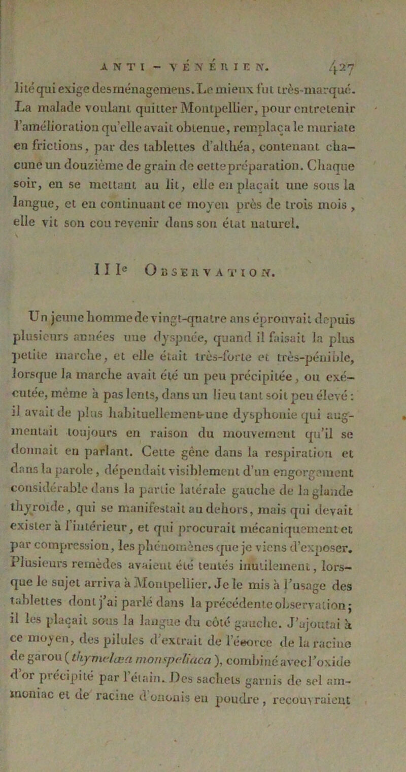 litéqui exige desménagemens.Le mieux fut très-marqué. La malade voulant quitter Montpellier, pour entretenir l’amélioration quelle avait obtenue, remplaça le muriate en frictions, par des tablettes d’althéa, contenant cha- cune un douzième de grain de cettepréparalion. Chaque soir, en se mettant au lit, elle en plaçait une sous la langue, et en continuant ce moyen près de trois mois , elle vit son cou revenir dans sou état naturel. IIIe ObSEUV ATIOJf. Un jeune homme de vingt-quatre ans éprouvait depuis plusieurs années une dyspnée, quand il faisait la plus petite marche, et elle était très-forte et très-pénible, lorsque la marche avait été un peu précipitée, ou exé- cutée, même à pas lents, dans un lieu tant soit peu élevé : d avait de plus habituellement-une dysphonie qui aug- mentait toujours en raison du mouvement qu’il se donnait en parlant. Cette gène dans la respiration et dans la parole, dépendait visiblement d’un engorgement considérable dans la partie latérale gauche de la glande thyroïde, qui se manifestait an dehors, mais qui devait exister à i intérieur, et qui procurait mécaniquement et par compression, les phénomènes que je viens d’exposer. Plusieurs remèdes avaient été teutés inutilement, lors- que le sujet arriva à Montpellier. Je le mis h l’usage des tablettes dont j’ai parle dans la précédente observation; il les plaçait sous la langue du côté gauche. J’ajoutai à ce moyen, des pilules d’extrait de l’éeorce de la racine de garou ( thyrtwlœa monsprliaca ), combinéavecl’oxide d’or précipité par l’étain. Des sachets garnis de sel am- moniac et ue racine d onouis eu poudre , recouvraient
