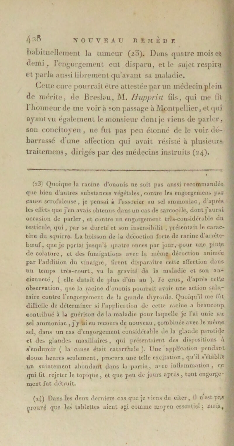 habituellement la tumeur (20). Dans quatre mois et demi, l'engorgement eut disparu, et le sujet respirq ei parla aussi librement qu’avant sa maladie. Cette cure pourrait être attestée par un médecin plein de mérite, de Breslau, M. Hupprist lils, qui me lit 1 honneur de me voir a son passage à Montpellier , et qui ayant vu également le monsieur dont je \ iens de parler, son concitoyen, 11e fut pas peu étonné de le voir dé- barrassé d’une affection qui avait résisté à plusieurs trailcmens, dirigés par des médecins instruits (24). (a3) Quoique la racine d’ononis ne soit pas aussi recommandée que bien d’autres substances végétales, contre les engorgemens par cause scrofuleuse, je pensai à l’associer au sel ammoniac, d'après les effets que j’en avais obtenus dans un cas de sarcocile, dont j’aurai occasion de parler, et contre un engorgement très-considérable du testicule, qui , par sa dureté et son iusensibilit , présentait le carac- tèic du squirre. La boisson de ia décoction forte de racined’atréte- liœuf, que je portai jusqu'à quatre onces par jour, pour une piut,e de colalurc, cl des fumigations avec la meute décoction animée par l’addition du vinaigre, tirent disparaître cette affection dans un temps très-court, vu la gravité de la maladie et son an- cienneté, ( elle datait de plus d’ùn au ). Je crus, d’après ci IV; observation, que la racine d'ononis pourrait avoir une action salu- taire contre l'engorgement de la grande thyroïde. Quoiqu’il me fût difficile de déterminer si l’application de cette racine a beaucoup contribué à la guérison de la maladie pour laquelle je. l'ai uuie au sel ammoniac , j’y ai eu recours de nouveau, combinée avec le même sel, dans un cas d'engorgement considérable de la glande parotide et des glandes maxillaires, qui présentaient des dispositions a s’endurcir ( la cause était catarrhale ). Une application pendant douze heures seulement, procura une telle excitation, qu’il s’établit un suintement abondant dans la partie, avec inflammation, ce qui fit rejeter le topique, et que peu de jours apres , tout engorge- ment fut détruit. (a j) Dans les deux derniers cas que je viens de citer , il n’est pr,s prouve que les tablettes aient agi comme moyen essentiel ; mais.
