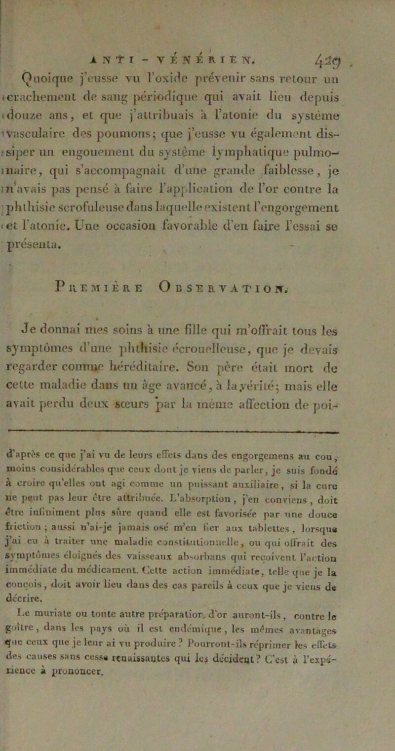 Quoique j’eusse vu l’oxide prévenir sans retour un » crachement de sang périodique qui avait lieu depuis idouze ans, et que j’attribuais a l’atonie du système 1 vasculaire des poumons; que j’eusse vu également dis- siper un engouement du système lymphatique pulmo- aiaire, qui s’accompagnait d’une grande faiblesse, je in avais pas pensé à faire l’application de l’or contre la phthisie scrofuleuse dans laquelle existent l’engorgement ■ et l’atonie. Une occasion favorable d’en faire l’essai se présenta. P n em ière Observation. Je donnai mes soins à une fille qui m’offrait tous les symptômes d’une phthisie écrouelleuse, que je devais regarder comme héréditaire. Son père était mort de celte maladie dans ün âge avancé, à la .vérité; mais elle avait perdu deux sceurs par la même affection de poi- d’aprês ce que j’ai vu de leurs effets dans des engorgemens au cou, moins considérables que ceux dont je viens de parler, je suis fondu à croire qu’elles ont agi comme un puissant auxiliaire, si la cure ne peut pas leur être attribuée. L’absorption, j’en conviens, doit être inliniment plus sûre quand elle est favorisée par une douce friction ; aussi n’ai-je jamais ose' m’en fier aux tablettes, lorsque j’ai eu à traiter une maladie constitutionnelle, ou qui offrait des symptômes éloigués des vaisseaux absorhans qui reçoivent l’action immédiate du médicament. (Jette action immédiate, telle que je la conçois, doit avoir lieu dans des cas pareils à ceux que je vieus de décrire. Le muriate ou tonte autre préparation d’or auront-ils, contre le goitre, dans les pays où il est endémique, les mêmes avantages que ceux que je leur ai vu produire ? Pourront-ils réprimer les elfels des causes sans cessa renaissantes qui les décident ? C’est à l’expé- rience à prononcer.