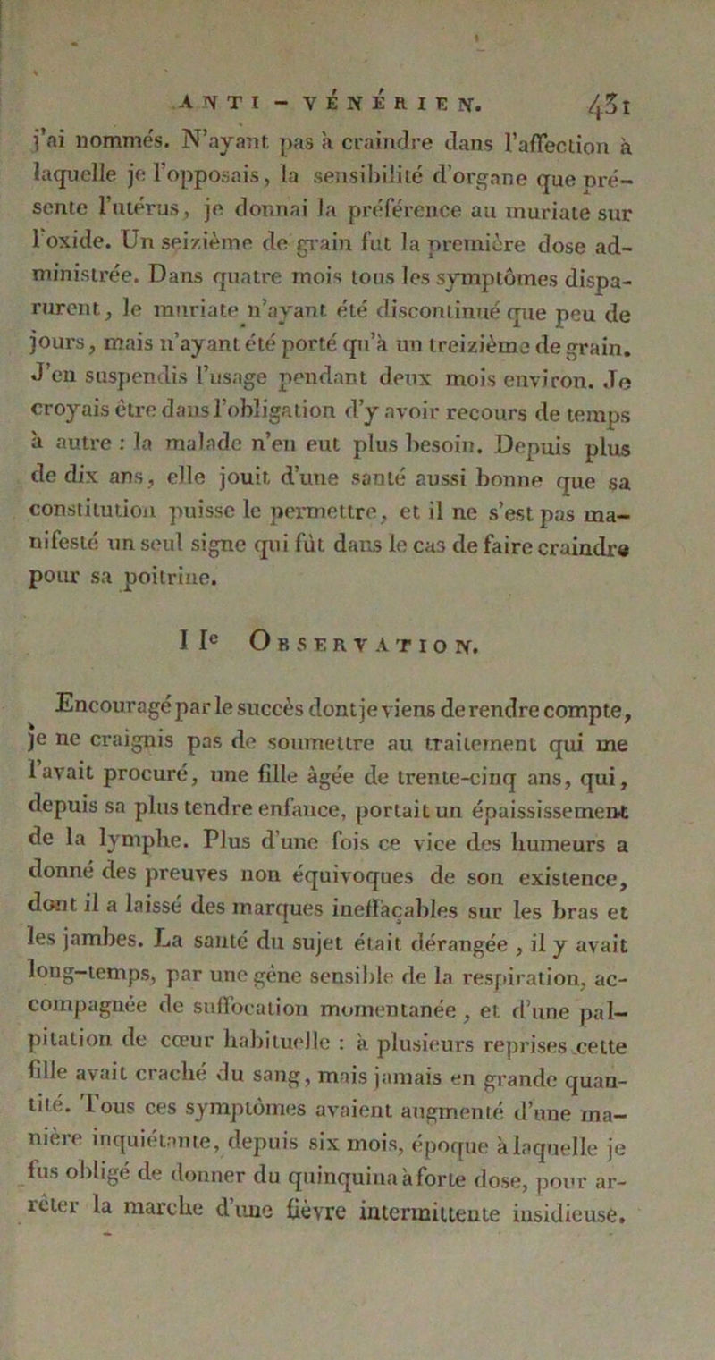 j’ai nommés. N’ayant pas à craindre dans l’affection à laquelle je l’opposais, la sensibilité d’organe que pré- sente l’utérus, je donnai Ja préférence au muriate sur 1 oxide. Un seizième de grain fut la première dose ad- ministrée. Dans quatre mois tous les symptômes dispa- rurent, le muriate n’ayant été discontinué que peu de jours, mais n’ayant été porté qu’à un treizième de grain. J’en suspendis l’usage pendant deux mois environ. .Te croyais être dans l’obligation d’y avoir recours de temps à autre : la malade n’en eut plus besoin. Depuis plus de dix ans, elle jouit d’une santé aussi bonne que sa constitution puisse le permettre, et il ne s’est pas ma- nifesté un seul signe qui fut dans le cas de faire craindre pour sa poitrine. I Ie O R S E R y A T I O Ti. Encouragé par le succès dont je viens de rendre compte, je ne craignis pas de soumettre au traitement qui me lavait procuré, une fille âgée de trente-cinq ans, qui, depuis sa plus tendre enfance, portait un épaississement de la lymphe. Plus d’une fois ce vice des humeurs a donné des preuves non équivoques de son existence, dont il a laissé des marques ineffaçables sur les bras et les jambes. La santé du sujet était dérangée , il y avait long-temps, par une gène sensible de la respiration, ac- compagnée de suffocation momentanée , et d’une pal- pitation de cœur habituelle : à plusieurs reprises celte fille avait cracbe du sang, mais jamais en grande quan- tité. Tous ces symptômes avaient augmenté d’une ma- nière inquiétante, depuis six mois, époque à laquelle je fus obligé de donner du quinquina à forte dose, pour ar- îèuu la marche dune fièvre intermittente iusidieuse.