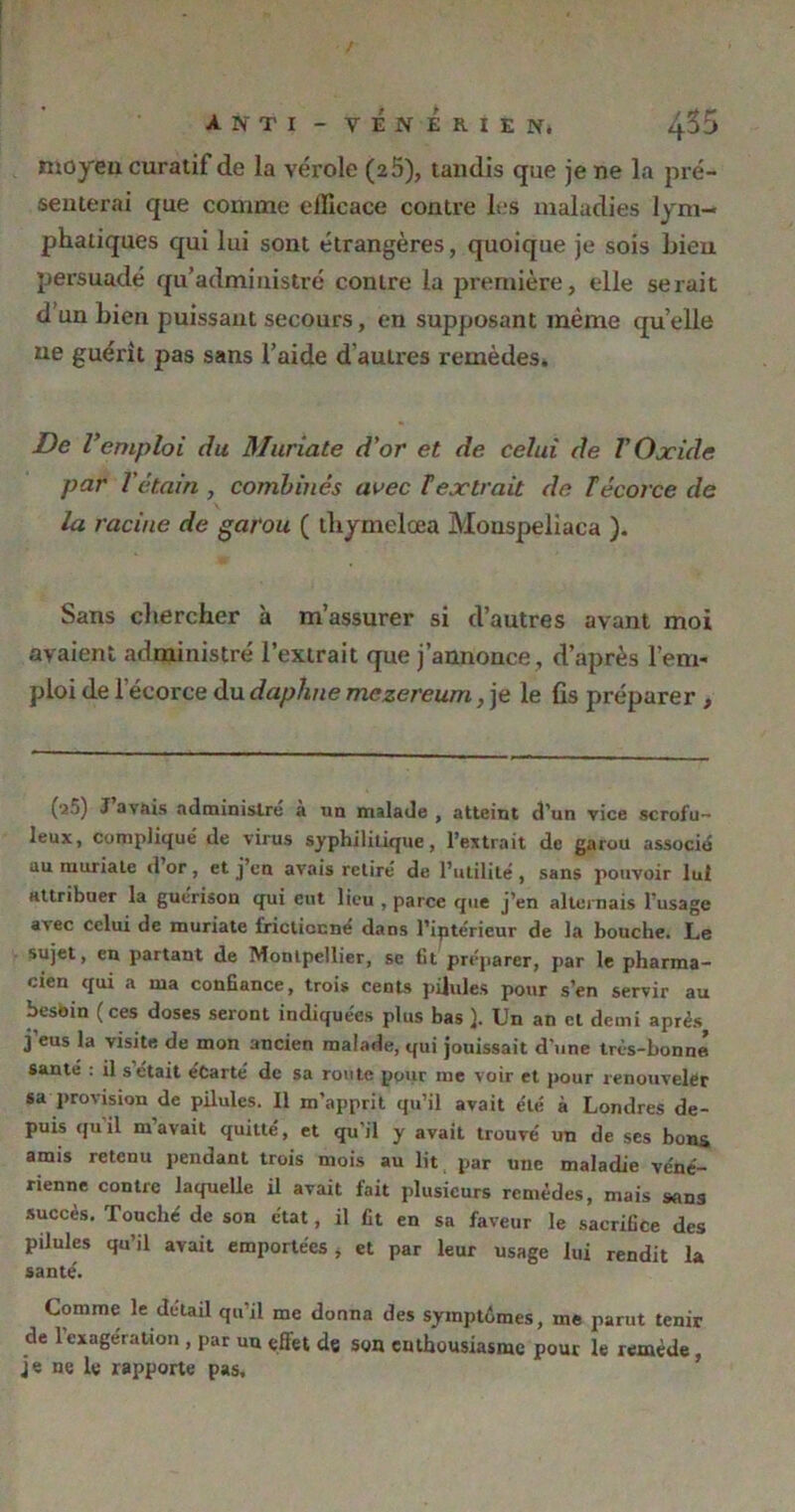 A N TI - VÉNÉRIEN. Lfâ moyeu curatif de la vérole (2 5), tandis que je ne la pré- senterai que comme eiïicace contre les maladies lym- phatiques qui lui sont étrangères, quoique je sois Lieu persuadé qu’administré contre la première, elle serait d un bien puissant secours, en supposant même quelle ue guérit pas sans l’aide d autres remèdes. De Vemploi du Muriate d'or et de celui de V Oxide par l'étain, combinés avec Textrait de T écorce de la racine de garou ( thymelœa Monspeliaca ). Sans chercher à m’assurer si d’autres avant moi avaient administré l’extrait que j’annonce, d’après l’em- ploi de l'écorce du daphne mezereum, je le fis préparer , (•a5) J avais administré a un malade , atteint d’un vice scrofu- leux, compliqué de virus syphilitique, l’extrait de garou associé au muriate d or , et j en avais retiré de l’utilité , sans pouvoir lui Httribuer la guérison qui eut lieu , parce que j’en alternais l’usage avec celui de muriate frictionné dans l’iptérieur de la bouche. Le sujet, en partant de Montpellier, sc fit préparer, par le pharma- cien qui a ma confiance, trois cents pilules pour s’en servir au besoin (ces doses seront indiquées plus bas }. Un an cl demi après j’eus la visite de mon ancien malade, qui jouissait d’une très-bonne santé : il s était écarté de sa route pour me voir et pour renouveler sa provision de pilules. Il m’apprit qu’il avait été à Londres de- puis quil m avait quitté, et qu'il y avait trouvé un de ses bons amis retenu pendant trois mois au lit par une maladie véné- rienne contre laquelle il avait fait plusieurs remèdes, mais sans succès. Touché de son état, il fit en sa faveur le sacrifice des pilules qu’il avait emportées, et par leur usage lui rendit la santé. Comme le detail qu’il me donna des syinptûmes, me parut tenir de 1 exagération , par un effet de son enthousiasme pour le remède, je ne le rapporte pas.