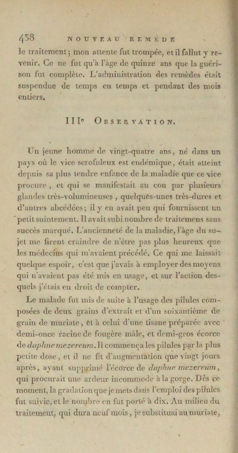 le traitement 5 mon attente fut trompée, et il fallut y re- venir. Ce ne fut qu’à l’àge de quinze ans que la guéri- son fut complète. L’administration des remèdes était suspendue de temps en temps et pendant des mois entiers. IIIe Observation. Un jeune homme de vingt-quatre ans, né dans un pays où le vice scrofuleux est endémique, était atteint depuis sa plus tendre enfance de la maladie que ce vice procure , cl qui se manifestait au cou par plusieurs glandes très-volumineuses , quelques-unes très-dures et d’autres abcédées; il y eu avait peu qui fournissent un petit suintement. Il avait subi nombre de irailcmens sans succès marqué. L’ancienneté de la maladie, i’àge du su- jet me firent craindre de n’ètre pas plus heureux que les médecins qui m'avaient précédé. Ce qui me laissait quelque espoir, c’est que j’avais à employer des moyens qui n’avaient pas été mis en usage, et sur l’action des- quels j’étais eu droit de compter. Le malade fut mis de suite à l’usage des pilules com- posées de deux grains d’extrait et d’un soixantième de grain de muriate, et à celui d'une tisane préparée avec demi-once racine de fougère mâle, cl demi-gros écorce dedaplmcmezcreum.W commença les pilules par la plus petite dose , et il ne fil d’augmentation que vingt jours après, ayant supprimé l’écorce de daphne mezereum, qui procurait une ardeur incommode à la gorge. Dès ce moment, la gradation que je mets dans l’emploi des pilules fut suivie, et le nombre en fut porté à dix. Au milieu du traitement, qui dura neuf mois, je substituai au muriate.