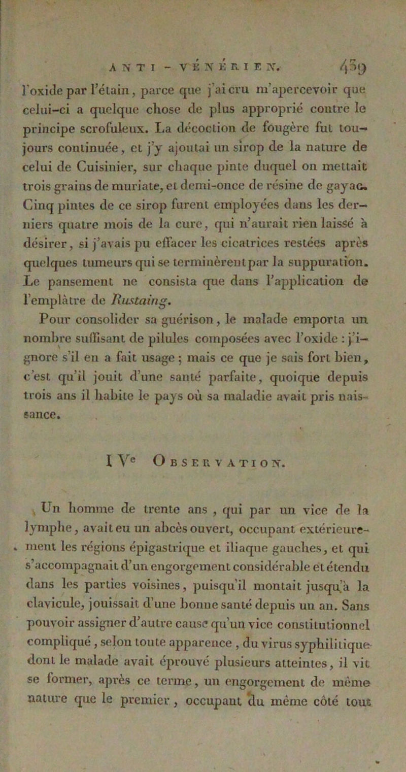 l'oxide par l’étain, parce que j’ai cru m’apercevoir que celui-ci a quelque chose de plus approprié contre le principe scrofuleux. La décoction de fougère fut tou- jours continuée, et j’y ajoutai un sirop de la nature de celui de Cuisinier, sur chaque pinte duquel on mettait trois grains de muriate, et demi-once de résine de gay ac. Cinq pintes de ce sirop furent employées dans les der- niers quatre mois de la cure, qui n’aurait rien laissé à désirer, si j’avais pu effacer les cicatrices restées après quelques tumeurs qui se terminèrent par la suppuration. Le pansement ne consista que dans l’application de l’emplàtre de Rustaing. Pour consolider sa guérison , le malade emporia un nombre suffisant de pilules composées avec l’oxide : j’i— gnore s’il en a fait usage ; mais ce que je sais fort bien, c’est qu’il jouit d’une santé parfaite, quoique depuis trois ans il habite le pays où sa maladie avait pris nais- sance. 1 Ve Observation. Un homme de trente ans , qui par un vice de la lymphe, avait eu un abcès ouvert, occupant extérieure- ment les régions épigastrique et iliaque gauches, et qui s’accompagnait d’un engorgement considérable etétendu dans les parties voisines, puisqu il montait jusqu a la clavicule, jouissait d’une bonne santé depuis un an. Sans pouvoir assigner d’autre cause qu’un vice constitutionnel compliqué, selon toute apparence , du virus syphilitique dont le malade avait éprouvé plusieurs atteintes, il vit se lormer, après ce terme, un engorgement de même nature que le premier, occupant du même côté tout