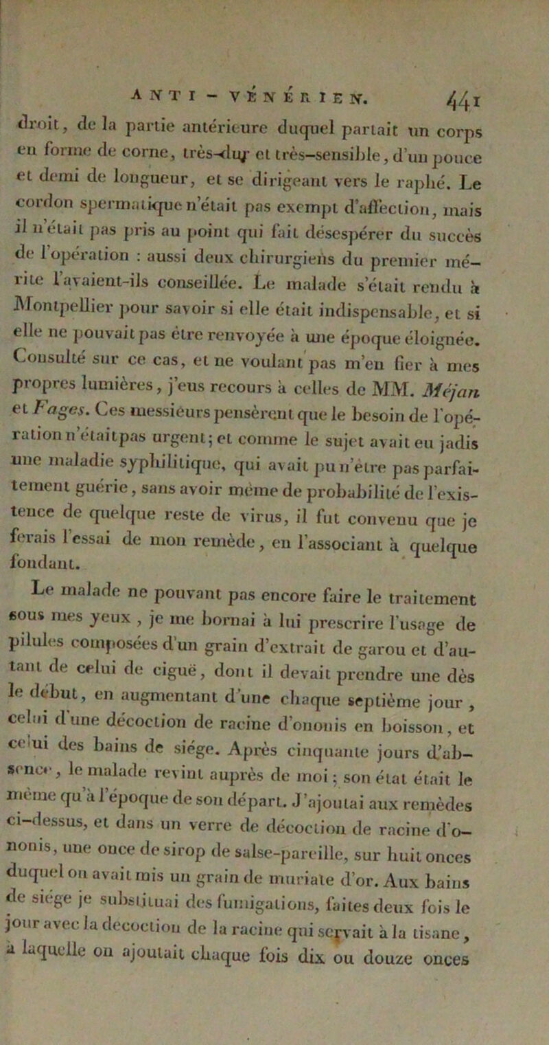 droit, delà partie antérieure duquel parlait un corps en forme de corne, très-du/ cl très-sensible, d’un pouce et demi de longueur, et se dirigeant vers le raplié. Le cordon spermatiquen était pas exempt d'affection, mais il n était pas pris au point qui fail désespérer du succès de 1 opération : aussi deux chirurgiens du premier mé- îile lavaient-ils conseillée. Le malade s’élait rendu à Montpellier pour savoir si elle était indispensable, et si elle ne pouvait pas être renvoyée à une époque éloignée. Consulté sur ce cas, et ne voulant pas m’en fier à mes propres lumières, j’eus recours a celles de MM. Méjcin et b âges. Ces messieurs pensèrent que le besoin de l’opé- ration netailpas urgent; et comme le sujet avait eu jadis une maladie syphilitique, qui avait pu n’étre pas parfai- tement guerie, sans avoir meme de probabilité de l’exis- tence de quelque reste de virus, il fut convenu que je ferais 1 essai de mon remède, en l’associant h quelque fondant. Le malade ne pouvant pas encore faire le traitement sous mes yeux , je me bornai à lui prescrire l’usage de pilules composées d’un grain d’extrait de garou et d’au- tant de celui de ciguë, dont il devait prendre une dès le début, en augmentant d une chaque septième jour , celui dune décoction de racine d’ononis en boisson, et ce ui des bains de siège. Après cinquante jours d’ab- sence, le malade revint auprès de moi ; son état était le meme qu àl époque de son départ. J’ajoutai aux remèdes ci-dessus, et dans un verre de décoction de racine d'o- nonis, une once de sirop de salse-pareille, sur huit onces duquel ou avait mis un grain de inuriale d’or. Aux bains de siégé je substituai des fumigations, faites deux fois le jour avec la décoction de la racine qui servait à la tisane, à laquelle on ajoutait chaque fois dix ou douze onces