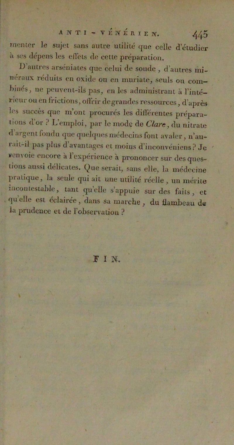 monter le sujet sans autre utilité que celle d’étudier n ses dépens les effets de cette préparation. D autres arséniates que celui de soude , d’autres mi- néraux réduits en oxide ou en muriate, seuls ou corn— binés, 11e peuvent-ils pas, en les administrant à l’inté- rieur ou en frictions, offrir de grandes ressources, d'après les succès que m’ont procurés les différentes prépara- tions d’or ? L’emploi, par le mode de Clare, du nitrate d argent fondu que quelques médecins font avaler, 11’au- rait-il pas plus d avantages et moins d’inconvéniens ? Je ' rern oie encore a 1 expérience a prononcer sur des ques- tions aussi délicates, (^ue serait, sans elle, la médecine pratique, la seule qui ait une utilité réelle , un mérite incontestable, tant quelle s’appuie sur des faits, et , qu’elle est éclairée , dans sa marche , du flambeau d« la prudence et de 1 observation ? F 1 N.