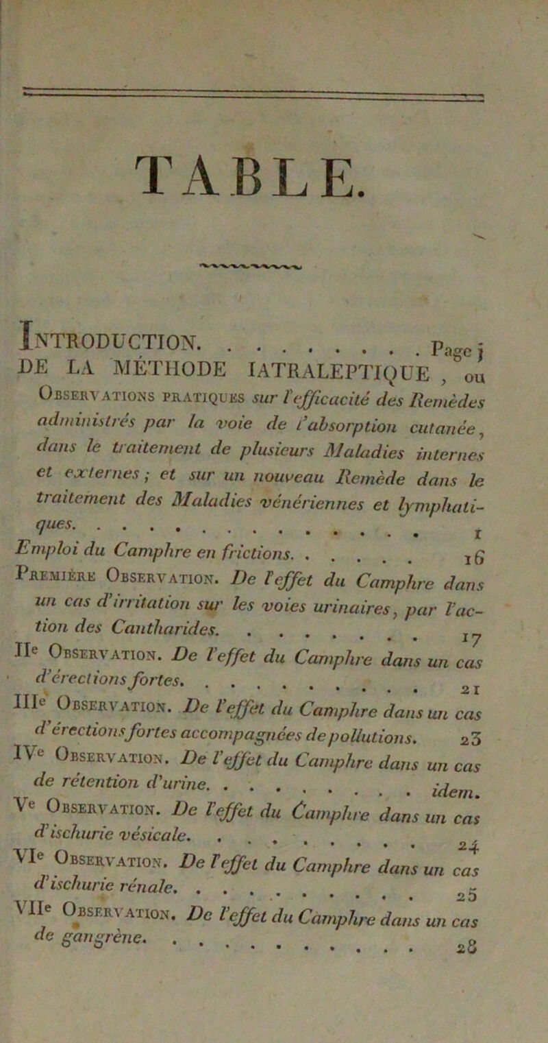 T A B L E. Introduction = D£ LA MÉTHODE IATRALEPTJQUE , ou Observations pratiques sur ïefficacité des Remèdes administres par la voie de fabsorption cutanée, dans le traitement de plusieurs Maladies internes et externes; et sur un nouveau Remède dans le traitement des Maladies vénériennes et lymphati- ques r Emploi du Camphre en frictions Première Observation. De ï effet du Camphre dans un cas d’irritation sur les voies urinaires, par l’ac- tion des Cantharides Ile Observation. De l’effet du Camphre dans un cas d’érections fortes. IIP Observation. De l’effet du Camphre dans un cas d érections fortes accompagnées de pollutions. 23 IVe Observation. De Veffet du Camphre dans un cas de rétention d'urine Ve Observation. De l’effet du Camphre dans un cas d’ischurie vésicale. . , VU Observation. De 1effet du Camphre dans un cas cl ischunc rénale. ••••.. tz VIIe Observai,on. De l’effet du Camphre dam un cas de gangrène