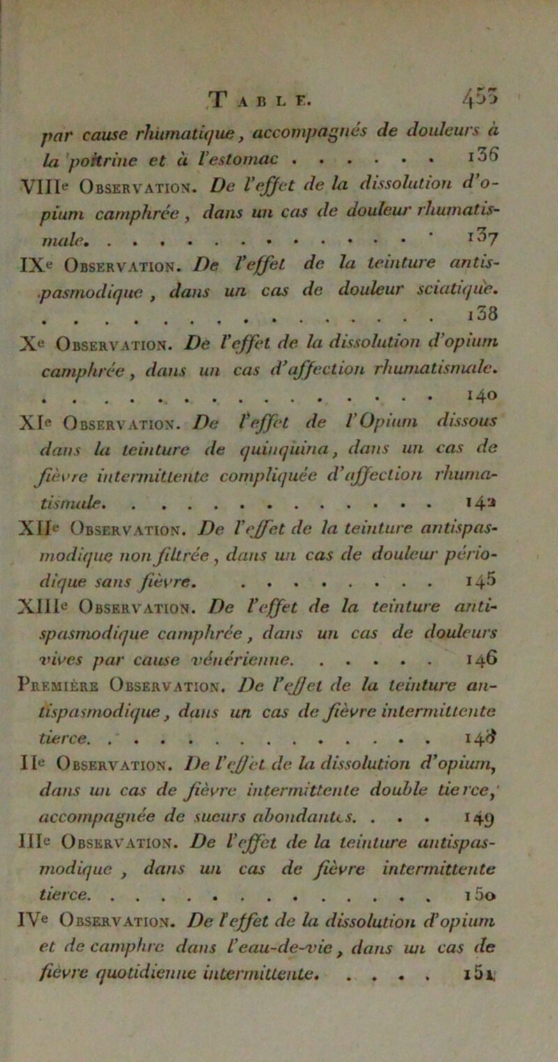 T A B L F. ffffi par cause rhurnatique, accompagnés de douleurs à la poitrine et à l’estomac VIIIe Observation. De l'effet de la dissolution d o- pium camphrée , dans un cas de douleur rhumatis- male ’ r')7 IXe Observation. De l’effet de la teinture antis- pasmodique , dans un cas de douleur sciatique. i38 Xe Observation. De l’effet de la dissolution d'opium camphrée , dans un cas d’affection rhumatismale. 140 XIe Observation. De l*effet de l'Opium dissous dans la teinture de quinquina, dans un cas de fièvre intermittente compliquée d'affection rhuma- tismale i4a XIIe Observation. De l’effet de la teinture antispas- modique non filtrée, dans un cas de douleur pério- dique sans fièvre. 14^ XIIIe Observation. De l’effet de la teinture anti- spasmodique camphrée, dans un cas de douleurs vives par came vénérienne 146 Première Observation. De l’effet de la teinture an- tispasmodique, dans un cas de fièvre intermittente tierce. 14# IIe Observation. De Veffet de la dissolution d’opium, dans un cas de fièvre intermittente double tierce,' accompagnée de sueurs abondantes. ... 149 IIIe Observation. De l’effet de la teinture antispas- modique , dans un cas de fièvre intermittente tierce 1 5o IVe Observation. De teffet de la dissolution d’opium et de camphre dans l’eau-de-vie, dans un cas de fièvre quotidienne intermittente i5i,