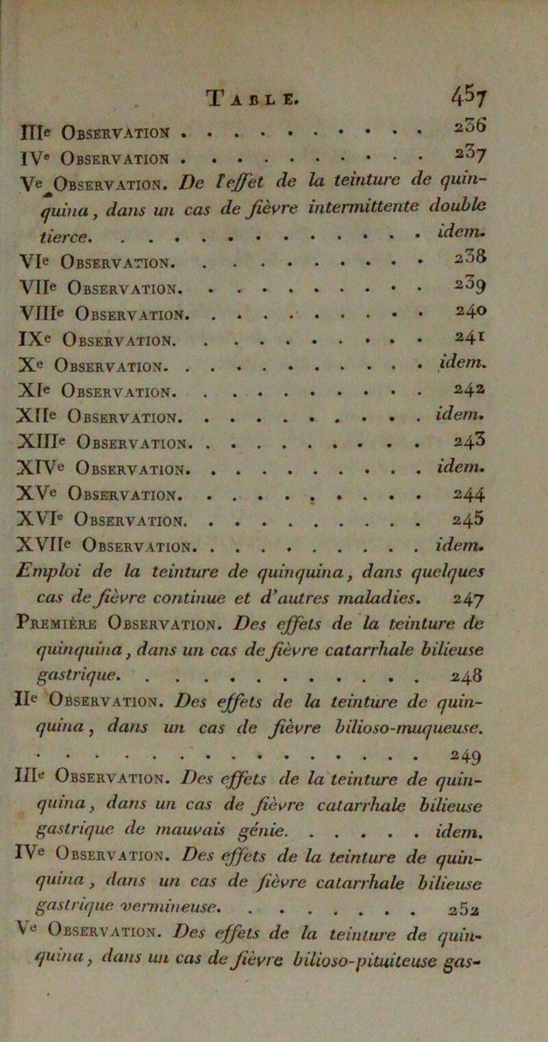 ITIe Observation 2ot* IVe Observation 2^7 V^Observation. De T effet de la teinture de quin- quina, dans un cas de fièvre intermittente double tierce idem. VIe Observation 2^& ry VIIe Observation 209 VIIIe Observation 24° IXe Observation 24r Xe Observation idem. XIe Observation 242 XIIe Observation idem. XIIIe Observation 243 XIVe Observation idem. XVe Observation 2,4.4 XVIe Observation 245 XVIIe Observation idem. Emploi de la teinture de quinquina, dans quelques cas de fièvre continue et d'autres maladies. 247 Première Observation. Des effets de la teinture de quinquina, dans un cas de fièvre catarrhale bilieuse gastrique 248 IIe Observation. Des effets de la teinture de quin- quina , dans un cas de fièvre bilioso-muqueuse. 2 49 IIIe Observation. Des effets de la teinture de quin- quina , dans un cas de fièvre catarrhale bilieuse gastrique de mauvais génie idem. I\e Observation. Des effets de la teinture de quin- quina , dans un cas de fièvre catarrhale bilieuse gastrique vermineuse Ve Observation. Des effets de la teinture de quin- quina , dans un cas de fièvre bilioso-pituiteuse gas-